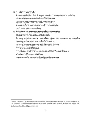 22
5. การจัดการทางการเงิน
ที่มีแผนการใช้จ่ายเพื่อสนับสนุนช่วยเหลือการดูแลสุขภาพตนเองที่บ้าน
หรือการจัดการสุขภาพด้วยตัวเองได้ที่ในชุมชน
และมีแผนการบริหารภาครายรับจากแหล่งต่างๆ
ทั้งกองทุนที่มาจากภายนอกภาคบริการสาธารณสุข
และในระบบสาธารณสุขต่างๆ
6. การจัดการให้เกิดการบริบาลระบบที่ดีและมีภาวะผู้นา
ในการที่จะให้บริการปฐมภูมิเป็นที่ยอมรับ
มีมาตรฐานสูงในความสามารถการจัดการสุขภาพชุมชนและความสามารถในด้
านการดูแลรักษาสุขภาพ การป้องกันโรค เช่น
มีคณะผุ้จัดทาแผนสุขภาพชุมชนที่เก่งและมีวิสัยทัศน์
การเป็นผู้นาการเปลี่ยนแปลง
การสร้างระบบบริการสาธารณสุขปฐมภูมิ9ที่เอากิจการเพื่อสังคม
หรือกิจการที่รับผิดชอบต่อสังคม
มาผสมผสานในการก่อประโยชน์สุขแก่ประชาชาชน
9 Radford K, Shortall S:Socially enterprisingcommunities:their dynamics and readiness for serviceinnovation.Ch.
5. In Community co-production:social enterprisein remote and rural areas.Edited by Farmer J, Hill C,Muñoz S-A.
Northampton MA: Edward Elgar; 2012:93-109.
 