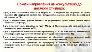 Покази направлення на консультацію до
дитячого фтизіатра:
діти, в яких встановлено контакт із хворою на ТБ людиною або твариною (як тісний
сімейний або квартирний контакт, так і випадковий, незалежно від строків попереднього
обстеження на ТБ);
діти зі встановленим фактом «віражу» за результатами проби Манту (ранній період
первинної ТБ-інфекції);
діти із гіперергічними реакціями на пробу Манту з 2 ТО, незалежно від наявності факторів
ризику щодо захворювання на ТБ;
діти із наростанням розмірів папули на пробу Манту з 2 ТО на 6 мм більше, незалежно від
розміру реакції й від наявності факторів ризику щодо захворювання на ТБ;
діти із поступовим наростанням чутливості до туберкуліну протягом декількох років,
незалежно від наявності факторів ризику щодо захворювання на ТБ;
діти з монотонною чутливістю до туберкуліну в поєднанні з двома й більше
неспецифічними факторами ризику щодо захворювання на ТБ, які не були обстежені у
фтизіатра;
 
