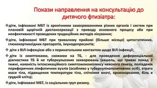 Покази направлення на консультацію до
дитячого фтизіатра:
діти, інфіковані МБТ із хронічними захворюваннями різних органів і систем при
плановій щорічній диспансеризації з приводу основного процесу або при
неефективності проведених традиційних методів лікування;
діти, інфіковані МБТ при тривалому прийомі (більше місяця) цитостатичних,
глюкокортикоїдних препаратів, імунодепресантів;
 діти з ВІЛ-інфекцією або з перинатальним контактом щодо ВІЛ-інфекції;
 діти із симптомами, схожими на ТБ, - для проведення диференціальної
діагностики ТБ й не туберкульозних захворювань (кашель, що триває понад 2
тижні, наявність інтоксикаційного симптомокомплексу неясного ґенезу, поліаденія
периферичних лімфатичних вузлів (особливо у туберкулінопозитивних осіб), втрата
маси тіла, підвищення температури тіла, спітніння вночі, кровохаркання, біль в
грудній клітці;
діти, інфіковані МБТ, із соціальних груп ризику.
 