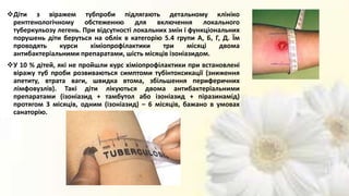 Діти з віражем тубпроби підлягають детальному клініко
рентгенологічному обстеженню для включення локального
туберкульозу легень. При відсутності локальних змін і функціональних
порушень діти беруться на облік в категорію 5.4 групи А, Б, Г, Д. Їм
проводять курси хіміопрофілактики три місяці двома
антибактеріальними препаратами, шість місяців ізоніазидом.
У 10 % дітей, які не пройшли курс хіміопрофілактики при встановлені
віражу туб проби розвиваються симптоми тубінтоксикації (зниження
апетиту, втрата ваги, швидка втома, збільшення периферичних
лімфовузлів). Такі діти лікуються двома антибактеріальними
препаратами (ізоніазид + тамбутол або ізоніазид + піразинамід)
протягом 3 місяців, одним (ізоніазид) – 6 місяців, бажано в умовах
санаторію.
 