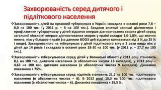 Захворюваність серед дитячого і
підліткового населення
Захворюваність дітей на органний туберкульоз в Україні складала в останні роки 7,8 –
8,0 на 100 тис. (у 2011 р. – 8 на 100 тис.). Завдяки системі ранньої діагностики і
профілактики туберкульозу у дітей відсоток вперше діагностованих хворих дітей серед
загальної кількості вперше діагностованих хворих у країні складає 1,6-1,8%, що значно
нижче, ніж у більшості країн (за даними ВООЗ цей відсоток коливається від 3 % до 25 %
і вище). Захворюваність на туберкульоз у дітей підліткового віку в 3 рази вища ніж у
дітей до 14 років і складала в останні роки 28-30 на 100 тис. (у 2011 р. – 27,7 на 100
тис.).
Захворюваність туберкульозом серед дітей у Волинські області у 2013 році становить
8,1 на 100 тис. дитячого населення (в абсолютних числах 16 випадків), у 2012 році –
4,63 на 100 тис. дитячого населення (в абсолютних числах 9 випадків). Динаміка
показника + 75%.
Захворюваність туберкульозом серед підлітків становить 21,2 на 100 тис. підліткового
населення (в абсолютних числах – 8). В 2012 році 15,3 на 100 тис. підліткового
населення (в абсолютних числах – 6). Динаміка показника + 38,5 % .
 