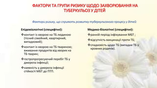 ФАКТОРИ ТА ГРУПИ РИЗИКУ ЩОДО ЗАХВОРЮВАННЯ НА
ТУБЕРКУЛЬОЗ У ДІТЕЙ
Фактори ризику, що сприяють розвитку туберкульозного процесу у дітей:
Епідеміологічні (специфічні):
контакт із хворою на ТБ людиною
(тісний сімейний, квартирний,
випадковий);
контакт із хворою на ТБ твариною;
вживання продуктів від хворих на
ТБ тварин;
гостропрогресуючий перебіг ТБ у
джерела інфекції;
наявність у джерела інфекції
стійкості МБТ до ПТП.
Медико-біологічні (специфічні):
ранній період інфікування МБТ ;
відсутність вакцинації проти ТБ;
спадковість щодо ТБ (випадки ТБ у
кровних родичів).
 
