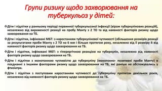 Групи ризику щодо захворювання на
туберкульоз у дітей:
Діти і підлітки у ранньому періоді первинної туберкульозної інфекції (віраж туберкулінових реакцій),
незалежно від вираженості реакції на пробу Манту з 2 ТО та від наявності факторів ризику щодо
захворювання на ТБ.
Діти і підлітки, інфіковані МБТ: з наростанням туберкулінової чутливості (збільшення розмірів реакції
за результатами проби Манту з 2 ТО на 6 мм і більше протягом року, незалежно від її розміру й від
наявності факторів ризику щодо захворювання на ТБ.
Діти і підлітки, інфіковані МБТ: з гіперергічною реакцією на туберкулін, незалежно від наявності
факторів ризику щодо захворювання на ТБ.
Діти і підлітки з монотонною чутливістю до туберкуліну (монотонно- позитивні проби Манту) в
поєднанні з іншими факторами ризику щодо захворювання на ТБ, які раніше не обстежувались у
фтизіатра.
Діти і підлітки з поступовим наростанням чутливості до туберкуліну протягом декількох років,
незалежно від наявності факторів ризику щодо захворювання на ТБ.
 
