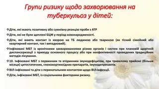 Діти, які мають позитивну або сумнівну реакцію проби з АТР
Діти, які не були щеплені БЦЖ у період новонародженості.
Діти, які мають контакт із хворою на ТБ людиною або твариною (як тісний сімейний або
квартирний контакт, так і випадковий).
Інфіковані МБТ із хронічними захворюваннями різних органів і систем при плановій щорічній
диспансеризації з приводу основного процесу або при неефективності проведених традиційних
методів лікування.
10. Інфіковані МБТ з первинним та вторинним імунодефіцитом, при тривалому прийомі (більше
місяця) цитостатичних, глюкокортикоїдних препаратів, імунодепресантів.
ВІЛ-інфіковані та діти з перинатальним контактом щодо ВІЛ-інфекції.
Діти, інфіковані МБТ, із соціальними факторами ризику.
Групи ризику щодо захворювання на
туберкульоз у дітей:
 