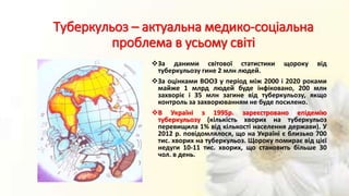 Туберкульоз – актуальна медико-соціальна
проблема в усьому світі
За даними світової статистики щороку від
туберкульозу гине 2 млн людей.
За оцінками ВООЗ у період між 2000 і 2020 роками
майже 1 млрд людей буде інфіковано, 200 млн
захворіє і 35 млн загине від туберкульозу, якщо
контроль за захворюванням не буде посилено.
В Україні з 1995р. зареєстровано епідемію
туберкульозу (кількість хворих на туберкульоз
перевищила 1% від кількості населення держави). У
2012 р. повідомлялося, що на Україні є близько 700
тис. хворих на туберкульоз. Щороку помирає від цієї
недуги 10-11 тис. хворих, що становить більше 30
чол. в день.
 