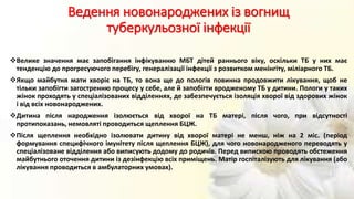 Ведення новонароджених із вогнищ
туберкульозної інфекції
Велике значення має запобігання інфікуванню МБТ дітей раннього віку, оскільки ТБ у них має
тенденцію до прогресуючого перебігу, генералізації інфекції з розвитком менінгіту, міліарного ТБ.
Якщо майбутня мати хворіє на ТБ, то вона ще до пологів повинна продовжити лікування, щоб не
тільки запобігти загостренню процесу у себе, але й запобігти вродженому ТБ у дитини. Пологи у таких
жінок проходять у спеціалізованих відділеннях, де забезпечується ізоляція хворої від здорових жінок
і від всіх новонароджених.
Дитина після народження ізолюється від хворої на ТБ матері, після чого, при відсутності
протипоказань, немовляті проводиться щеплення БЦЖ.
Після щеплення необхідно ізолювати дитину від хворої матері не менш, ніж на 2 міс. (період
формування специфічного імунітету після щеплення БЦЖ), для чого новонародженого переводять у
спеціалізоване відділення або виписують додому до родичів. Перед випискою проводять обстеження
майбутнього оточення дитини із дезінфекцію всіх приміщень. Матір госпіталізують для лікування (або
лікування проводиться в амбулаторних умовах).
 