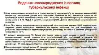 Ведення новонароджених із вогнищ
туберкульозної інфекції
Якщо новонароджена дитина була в тісному контакті з хворою матір’ю до введення вакцини БЦЖ
(наприклад, народження дитини поза пологовим будинком та ін.), вакцинація проти ТБ не
проводиться. Дитині призначається ХП на 2 міс., після чого, при негативній реакції на туберкулінову
пробу Манту з 2 ТО ППД-Л, її щеплять вакциною БЦЖ-М. Дитина обстежується за призначенням
фтизіатра.
Якщо ТБ у матері новонародженого встановлений після введення вакцини БЦЖ, профілактичне
лікування дитині проводиться незалежно від терміну щеплення. Такі діти перебувають під
ретельним спостереженням протитуберкульозного диспансеру як найбільш уразлива група ризику
захворювання на ТБ.
У випадку захворювання ТБ батька або іншого родича, який мешкає в одній квартирі з
новонародженим, хворий повинен бути госпіталізований або роз’єднаний з дитиною до
виліковування. Якщо до моменту виписки дитини з пологового будинку хворий родич вже
госпіталізований у протитуберкульозний заклад (ізольований), у квартирі проводиться заключна
дезінфекція і ХП новонародженій дитині не призначається.
При неможливості ізоляції дитини ХП починають одразу з моменту контакту та роз’яснюють батькам
правила запобігання інфікування дитини МБТ.
 