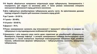 В Україні зберігається напружена епідситуація щодо туберкульозу. Захворюваність і
поширеність цієї недуги на високому рівні. У таких умовах неможливо очікувати
зменшення інфікованості серед дитячого населення.
Діти інфікуються мікобактеріями туберкульозу досить часто. За орієнтовними даними
періоду епідемії в Україні цей показник становить серед дітей:
до 7 років – 10-20 %;
7 років – 30-40%;
14 років – 50-60 %;
Дорослі – 70 %.
Ризик захворювання залежить від інтенсивності і тривалості тубконтакту із хворим на
туберкульоз та від індивідуальних особливостей організму.
Немовлята і діти першого року життя дуже сприятливі до мікобактерій туберкульозу.
Ймовірність переходу інфекції в активне захворювання найвища безпосередньо після
зараження і з часом знижується. Імунізація новонароджених вакциною БЦЖ запобігає
тяжким, небезпечним формам туберкульозу – туберкульозному менінгіту, міліарному
туберкульозу.
 