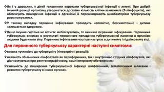 Як і у дорослих, у дітей головними воротами туберкульозної інфекції є легені. При добрій
імунній реакції організму утворюється достатня кількість клітин-захисників (Т-лімфоцитів), які
обмежують поширення інфекції в організмі й перешкоджають мікобактеріям туберкульозу
розмножуватися.
У такому випадку первинне інфікування проходить непомітно, безсимптомно і дитина
залишається здоровою.
Якщо імунна система не встигає мобілізуватись, то виникає первинне інфікування. Первинний
туберкульоз виникає в результаті первинного попадання туберкульозної палички в організм
людини будь-якого віку. Первинне інфікування частіше наступає в дитячому і підлітковому віці.
Для первинного туберкульозу характерні наступні симптоми:
висока чутливість до туберкуліну (гіперергічні реакції);
наявність збільшених лімфовузлів як периферичних, так і внутрішньо грудних лімфовузлів, які
діагностуються при рентгенографічному, комп’ютерному обстеженнях;
схильність до поширення туберкульозної інфекції лімфогенним, гематогенним шляхами і
розвиток туберкульозу в інших органах.
 