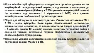 Коли мікобактерії туберкульозу попадають в організм дитини настає
інкубаційний передалергічний період – від моменту попадання до
появи позитивної реакції Манту з 2 ТО (тривалість періоду 6-8 тижнів).
Це залежить від масивності і вірулентності МБТ, віку дитини,
індивідуальних особливостей організму дитини.
Через два місяці після контакту у дитини з’являється позитивна РМ з
2 ТО – віраж тубпроби. Коли віраж діагностований несвоєчасно,
імунна система недостатня, то процес прогресує і через деякий час (3
– 6 місяців, інколи 12 місяців) можуть з’явитись патологічні зміни в
легеневій тканині, внутрішньо грудних лімфовузлах і розвивається
локальна форма туберкульозу.
Важливою умовою своєчасного виявлення віражу тубпроб є щорічна
постановка реакції Манту з 2 ТО.
 