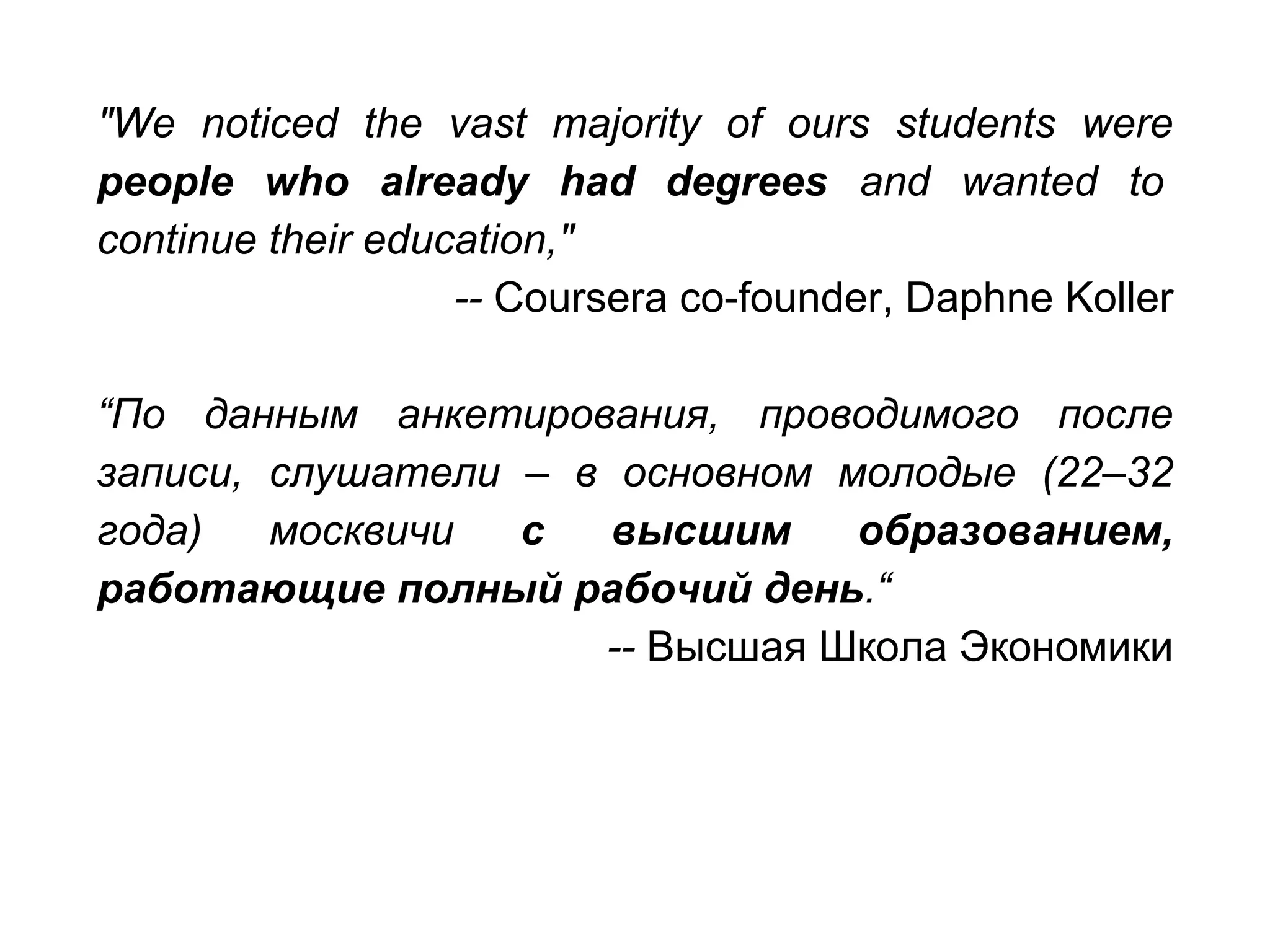 "We noticed the vast majority of ours students were
people who already had degrees and wanted to
continue their education,"
-- Coursera co-founder, Daphne Koller
“По данным анкетирования, проводимого после
записи, слушатели – в основном молодые (22–32
года) москвичи с высшим образованием,
работающие полный рабочий день.“
-- Высшая Школа Экономики
 