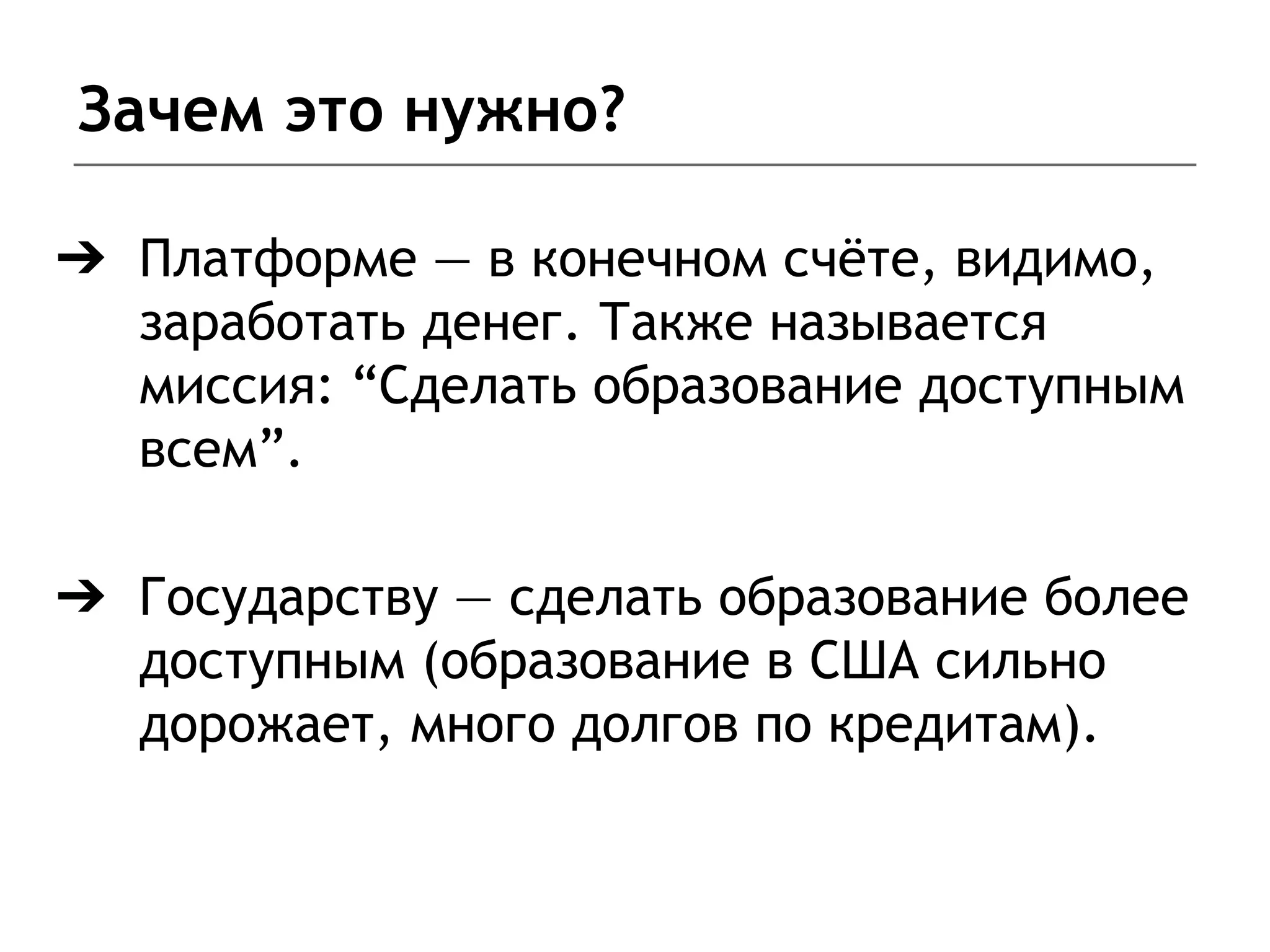 Зачем это нужно?
➔ Платформе — в конечном счёте, видимо,
заработать денег. Также называется
миссия: “Сделать образование доступным
всем”.
➔ Государству — сделать образование более
доступным (образование в США сильно
дорожает, много долгов по кредитам).
 