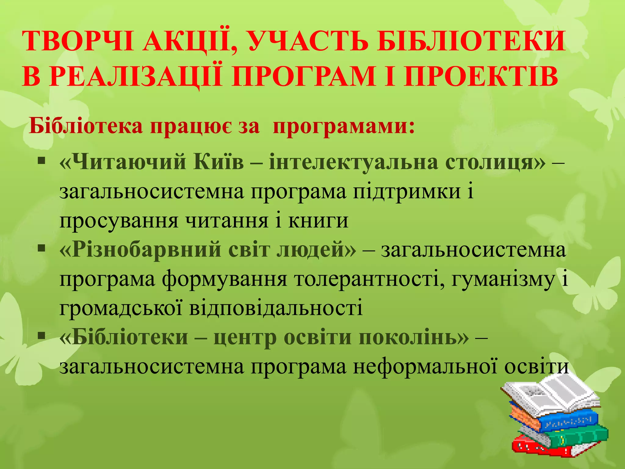 ТВОРЧІ АКЦІЇ, УЧАСТЬ БІБЛІОТЕКИ
В РЕАЛІЗАЦІЇ ПРОГРАМ І ПРОЕКТІВ
 «Читаючий Київ – інтелектуальна столиця» –
загальносистемна програма підтримки і
просування читання і книги
 «Різнобарвний світ людей» – загальносистемна
програма формування толерантності, гуманізму і
громадської відповідальності
 «Бібліотеки – центр освіти поколінь» –
загальносистемна програма неформальної освіти
Бібліотека працює за програмами:
 