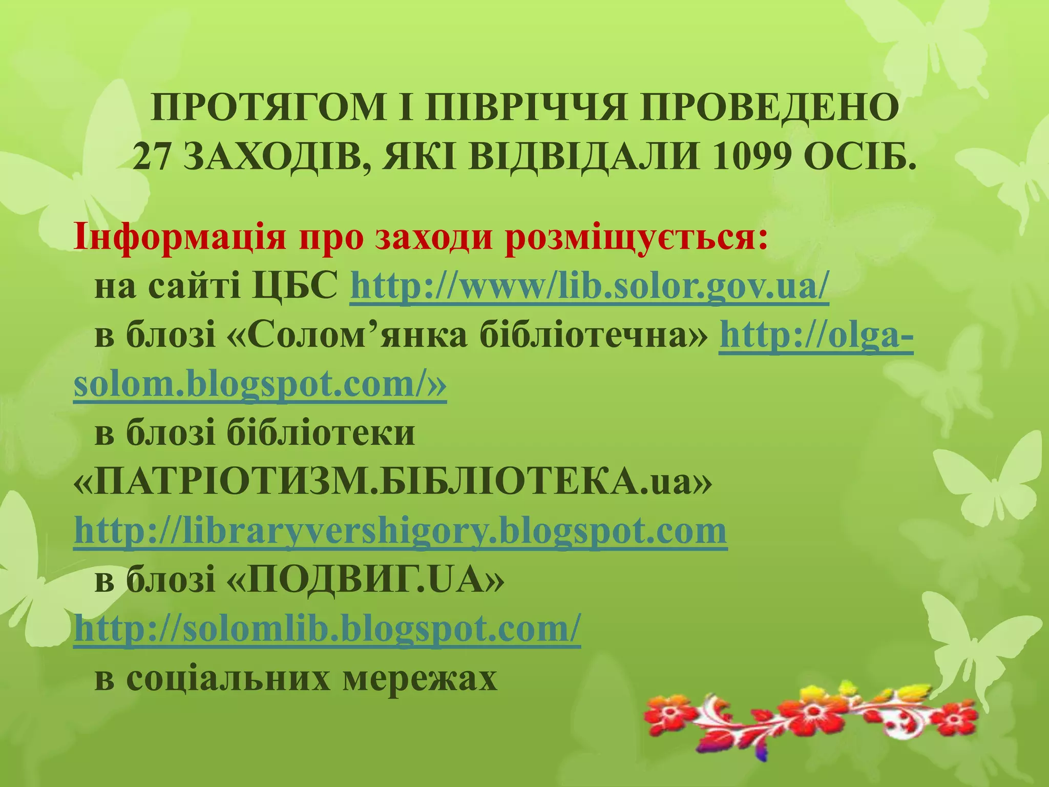 ПРОТЯГОМ І ПІВРІЧЧЯ ПРОВЕДЕНО
27 ЗАХОДІВ, ЯКІ ВІДВІДАЛИ 1099 ОСІБ.
Інформація про заходи розміщується:
на сайті ЦБС http://www/lib.solor.gov.ua/
в блозі «Солом’янка бібліотечна» http://olga-
solom.blogspot.com/»
в блозі бібліотеки
«ПАТРІОТИЗМ.БІБЛІОТЕКА.ua»
http://libraryvershigory.blogspot.com
в блозі «ПОДВИГ.UA»
http://solomlib.blogspot.com/
в соціальних мережах
 