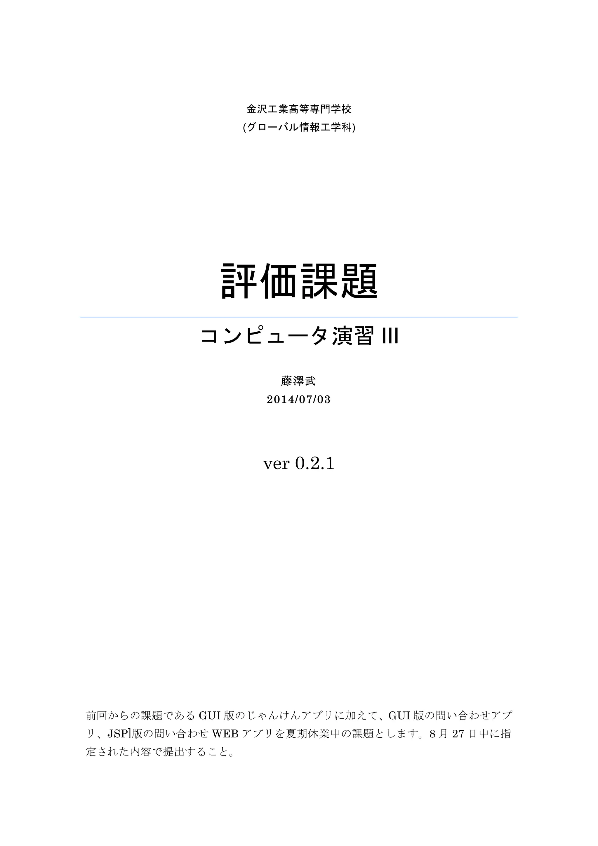 金沢工業高等専門学校(グローバル情報工学科)
評価課題
コンピュータ演習 III
藤澤武
2014/07/11
ver 0.9
前回からの課題である GUI 版のじゃんけんアプリに加えて、GUI 版の問い合わせアプ
リ、JSP]版の問い合わせ WEB アプリを夏期休業中の課題とします。8 月 27 日中に指
定された内容で提出すること。
 