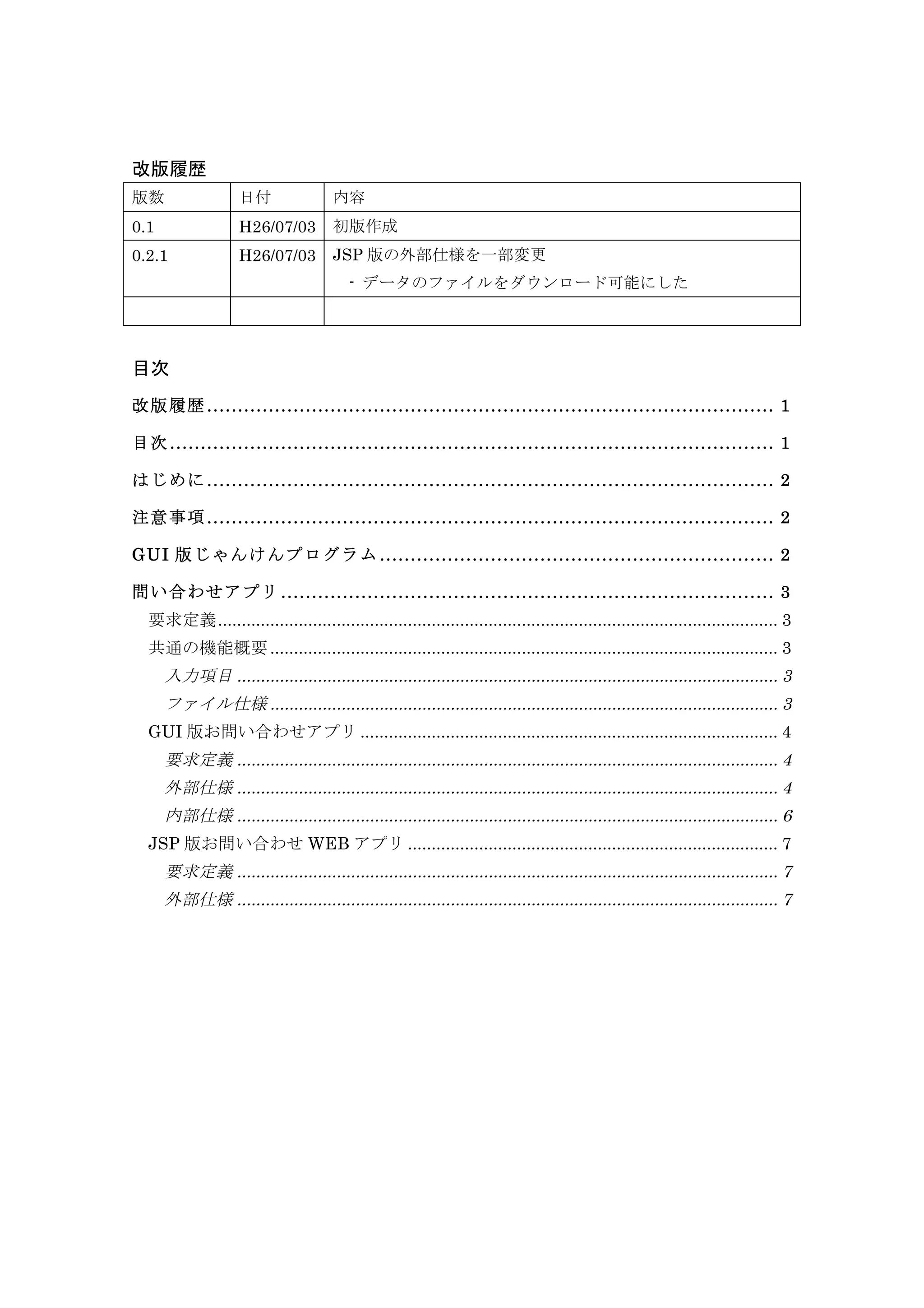 改版履歴
版数 日付 内容
0.1 H26/07/03 初版作成
0.2.1 H26/07/03 JSP 版の外部仕様を一部変更
	
  - データのファイルをダウンロード可能にした
0.9 H26/07/11 WEB アプリにおけるファイル保存のサンプルコードを追加
目次
改版履歴 ............................................................................................ 1
目次 .................................................................................................. 1
はじめに ............................................................................................ 2
注意事項 ............................................................................................ 2
GUI 版じゃんけんプログラム ................................................................ 2
問い合わせアプリ ................................................................................ 3
要求定義...................................................................................................................... 3
共通の機能概要........................................................................................................... 3
入力項目 .................................................................................................................. 3
ファイル仕様 ........................................................................................................... 3
GUI 版お問い合わせアプリ ........................................................................................ 4
要求定義 .................................................................................................................. 4
外部仕様 .................................................................................................................. 4
内部仕様 .................................................................................................................. 6
JSP 版お問い合わせ WEB アプリ .............................................................................. 7
要求定義 .................................................................................................................. 7
外部仕様 .................................................................................................................. 7
内部仕様 .................................................................................................................. 8
 