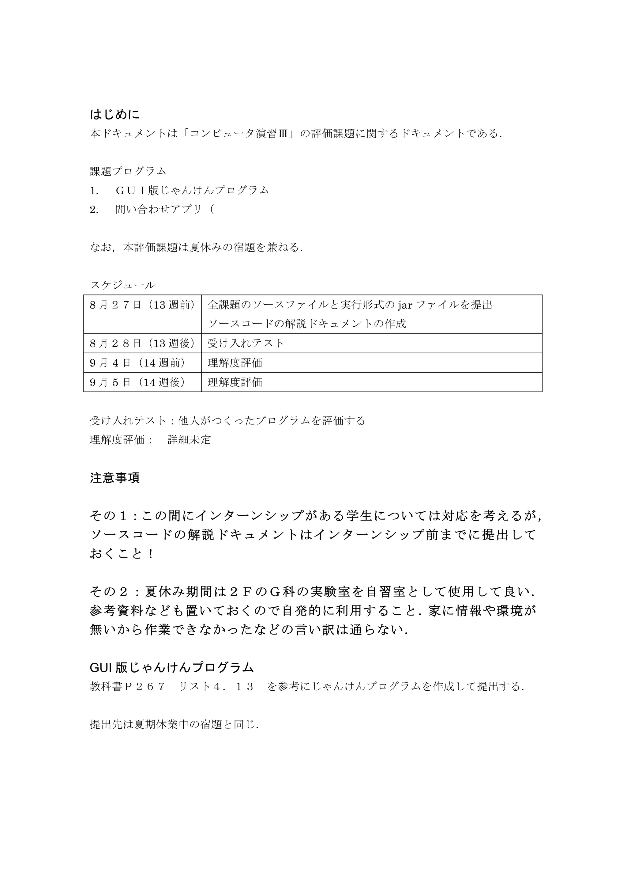 はじめに
本ドキュメントは「コンピュータ演習Ⅲ」の評価課題に関するドキュメントである．
課題プログラム
1. ＧＵＩ版じゃんけんプログラム
2. 問い合わせアプリ（
なお，本評価課題は夏休みの宿題を兼ねる．
スケジュール
8 月２７日（13 週前） 全課題のソースファイルと実行形式の jar ファイルを提出
ソースコードの解説ドキュメントの作成
8 月２８日（13 週後） 受け入れテスト
9 月 4 日（14 週前） 理解度評価
9 月 5 日（14 週後） 理解度評価
受け入れテスト：他人がつくったプログラムを評価する
理解度評価：	
  詳細未定
注意事項
その１：この間にインターンシップがある学生については対応を考えるが，
ソースコードの解説ドキュメントはインターンシップ前までに提出して
おくこと！
その２：夏休み期間は２ＦのＧ科の実験室を自習室として使用して良い．
参考資料なども置いておくので自発的に利用すること．家に情報や環境が
無いから作業できなかったなどの言い訳は通らない．
GUI 版じゃんけんプログラム
教科書Ｐ２６７	
  リスト４．１３	
  を参考にじゃんけんプログラムを作成して提出する．
提出先は夏期休業中の宿題と同じ．
 