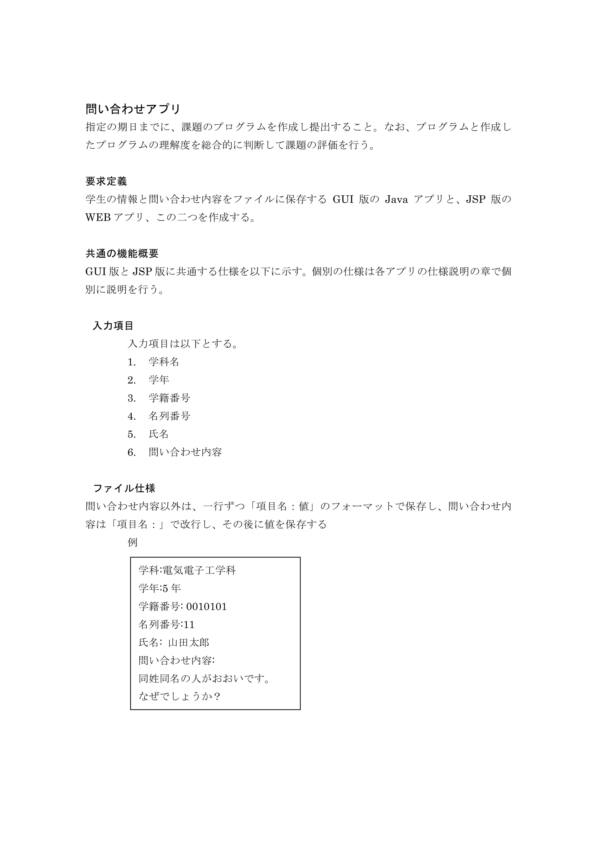 問い合わせアプリ
指定の期日までに、課題のプログラムを作成し提出すること。なお、プログラムと作成し
たプログラムの理解度を総合的に判断して課題の評価を行う。
要求定義
学生の情報と問い合わせ内容をファイルに保存する GUI 版の Java アプリと、JSP 版の
WEB アプリ、この二つを作成する。
共通の機能概要
GUI 版と JSP 版に共通する仕様を以下に示す。個別の仕様は各アプリの仕様説明の章で個
別に説明を行う。
入力項目
入力項目は以下とする。
1. 学科名
2. 学年
3. 学籍番号
4. 名列番号
5. 氏名
6. 問い合わせ内容
ファイル仕様
問い合わせ内容以外は、一行ずつ「項目名：値」のフォーマットで保存し、問い合わせ内
容は「項目名：」で改行し、その後に値を保存する
例
学科:電気電子工学科
学年:5 年
学籍番号: 0010101
名列番号:11
氏名: 山田太郎
問い合わせ内容:
同姓同名の人がおおいです。
なぜでしょうか？
 