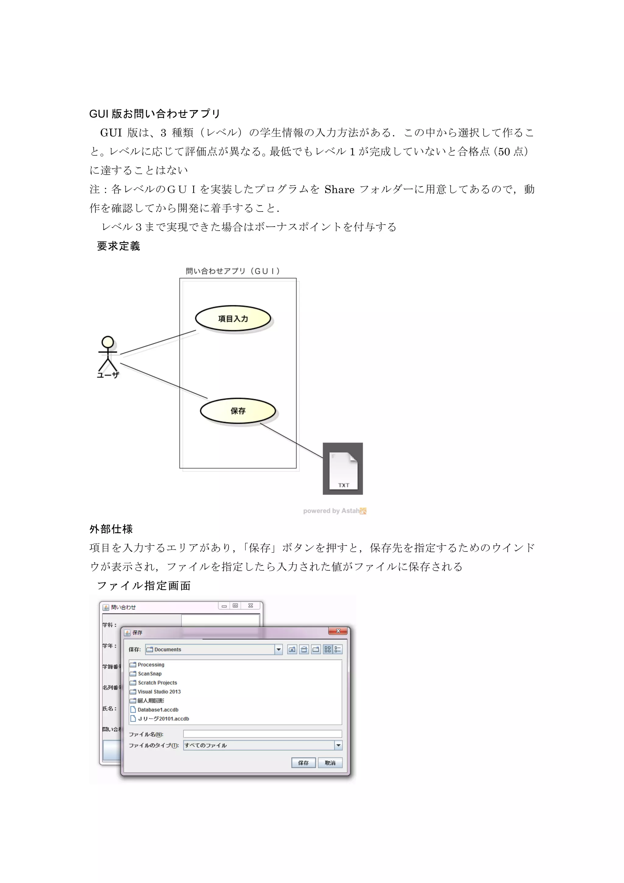 GUI 版お問い合わせアプリ
	
  GUI 版は、3 種類（レベル）の学生情報の入力方法がある．この中から選択して作るこ
と。レベルに応じて評価点が異なる。最低でもレベル 1 が完成していないと合格点（50 点）
に達することはない
注：各レベルのＧＵＩを実装したプログラムを Share フォルダーに用意してあるので，動
作を確認してから開発に着手すること．
	
  レベル３まで実現できた場合はボーナスポイントを付与する
要求定義
外部仕様
項目を入力するエリアがあり，「保存」ボタンを押すと，保存先を指定するためのウインド
ウが表示され，ファイルを指定したら入力された値がファイルに保存される
ファイル指定画面
 