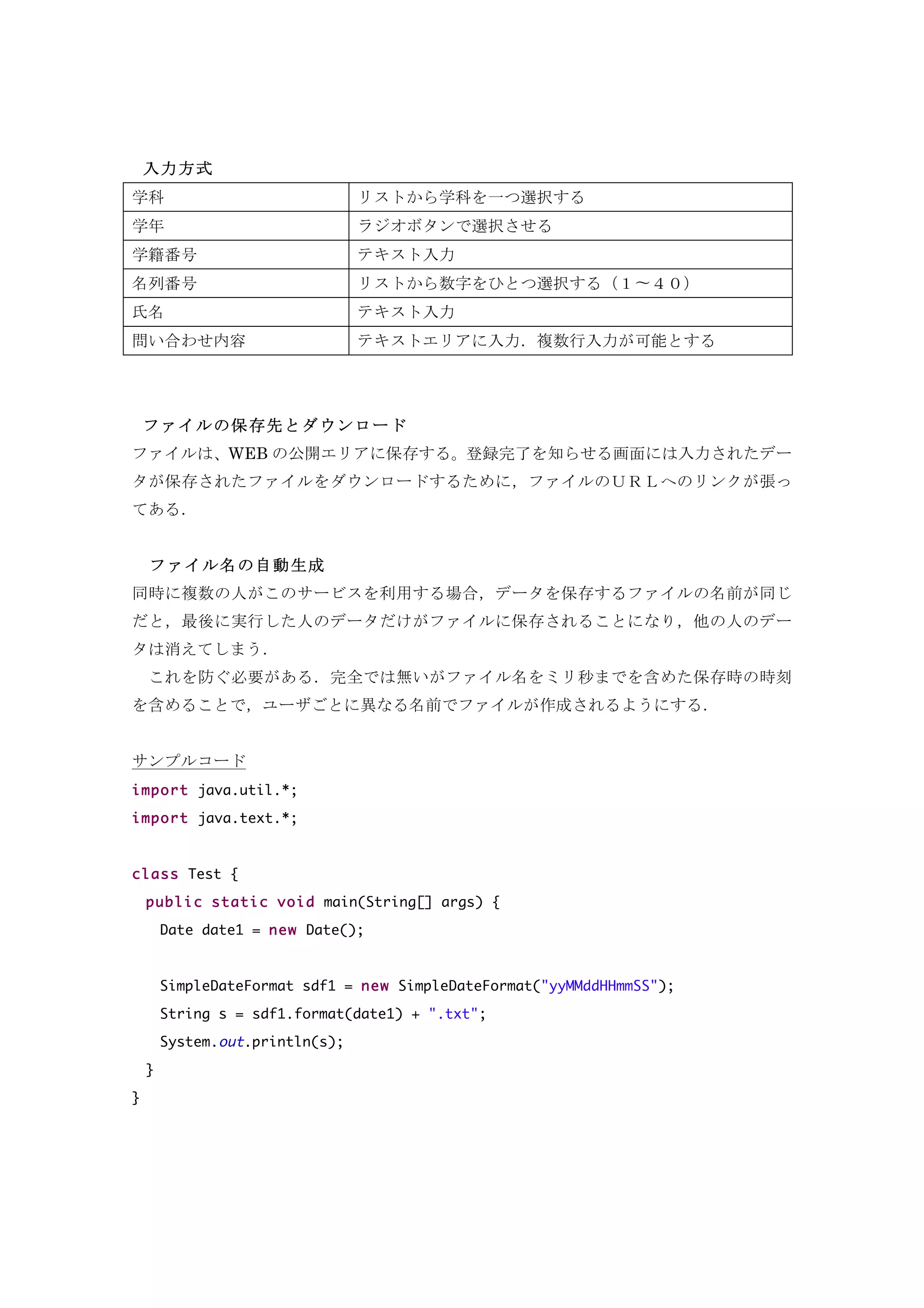 入力方式
学科 リストから学科を一つ選択する
学年 ラジオボタンで選択させる
学籍番号 テキスト入力
名列番号 リストから数字をひとつ選択する（１〜４０）
氏名 テキスト入力
問い合わせ内容 テキストエリアに入力．複数行入力が可能とする
ファイルの保存先とダウンロード
ファイルは、WEB の公開エリアに保存する。登録完了を知らせる画面には入力されたデー
タが保存されたファイルをダウンロードするために，ファイルのＵＲＬへのリンクが張っ
てある．
ファイルの保存先は 公開エリアの「data」フォルダーとする．たとえば
WEB アプリのパスが http://localhost:8080/summer_homework/ とすると，データファイ
ルは http://localhost:8080/sumer_homework/data/{ファイル名} でアクセスできる．
	
  ファイル名の自動生成
同時に複数の人がこのサービスを利用する場合，データを保存するファイルの名前が同じ
だと，最後に実行した人のデータだけがファイルに保存されることになり，他の人のデー
タは消えてしまう．
	
  これを防ぐ必要がある．完全では無いがファイル名をミリ秒までを含めた保存時の時刻
を含めることで，ユーザごとに異なる名前でファイルが作成されるようにする．
内部仕様
1. ミリ秒までふくめた現時刻を求めるサンプルコード
import java.util.*;
import java.text.*;
class Test {
public static void main(String[] args) {
Date date1 = new Date();
SimpleDateFormat sdf1 = new SimpleDateFormat("yyMMddHHmmSS");
String s = sdf1.format(date1) ;
System.out.println(s);
}
}
 