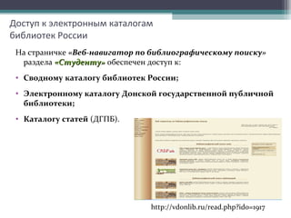 Доступ к электронным каталогам
библиотек России
На страничке «Веб-навигатор по библиографическому поиску»
раздела «Студенту»«Студенту» обеспечен доступ к:
• Сводному каталогу библиотек России;
• Электронному каталогу Донской государственной публичной
библиотеки;
• Каталогу статей (ДГПБ).
http://vdonlib.ru/read.php?id0=1917
 