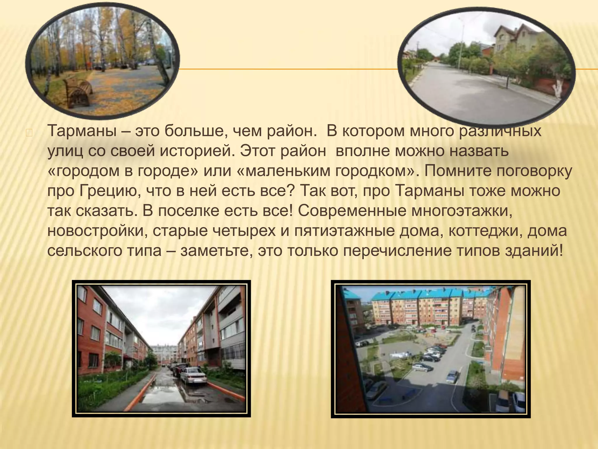 Тарманы – это больше, чем район. В котором много различных
улиц со своей историей. Этот район вполне можно назвать
«городом в городе» или «маленьким городком». Помните поговорку
про Грецию, что в ней есть все? Так вот, про Тарманы тоже можно
так сказать. В поселке есть все! Современные многоэтажки,
новостройки, старые четырех и пятиэтажные дома, коттеджи, дома
сельского типа – заметьте, это только перечисление типов зданий!
 