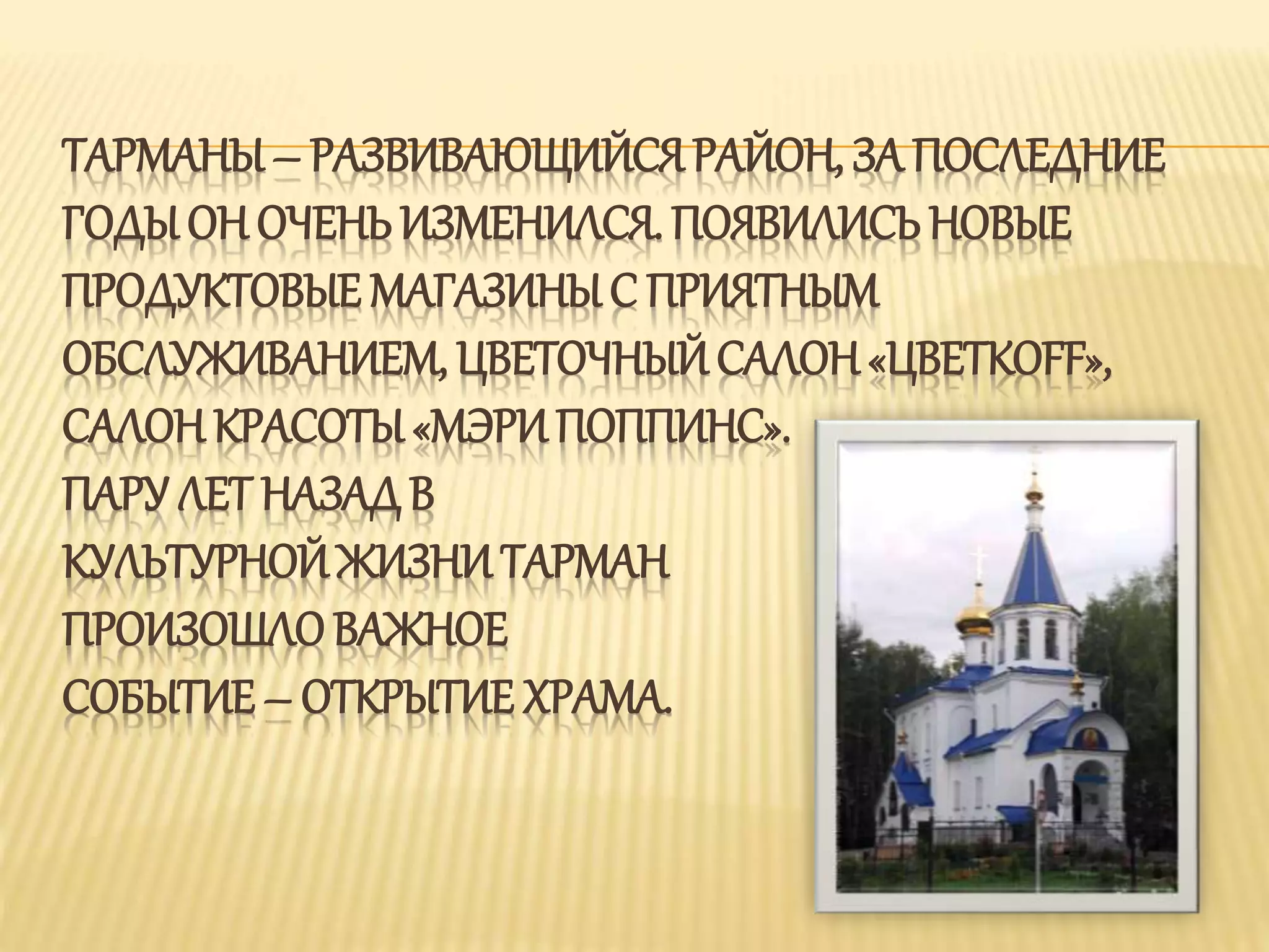 ТАРМАНЫ – РАЗВИВАЮЩИЙСЯ РАЙОН, ЗА ПОСЛЕДНИЕ
ГОДЫ ОН ОЧЕНЬИЗМЕНИЛСЯ. ПОЯВИЛИСЬ НОВЫЕ
ПРОДУКТОВЫЕ МАГАЗИНЫ С ПРИЯТНЫМ
ОБСЛУЖИВАНИЕМ, ЦВЕТОЧНЫЙ САЛОН«ЦВЕТКОFF»,
САЛОН КРАСОТЫ«МЭРИПОППИНС».
ПАРУ ЛЕТ НАЗАД В
КУЛЬТУРНОЙ ЖИЗНИ ТАРМАН
ПРОИЗОШЛОВАЖНОЕ
СОБЫТИЕ – ОТКРЫТИЕ ХРАМА.
 