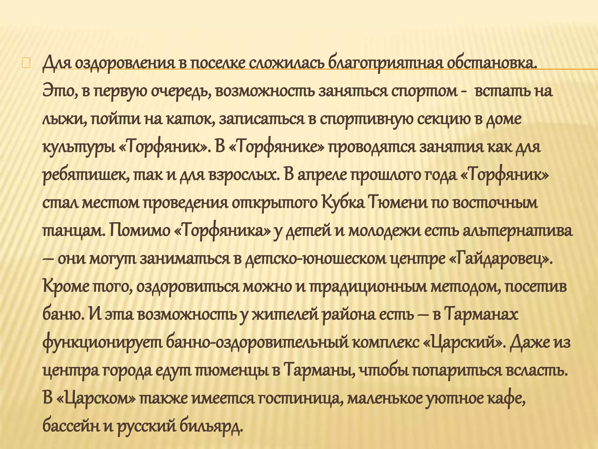 Дляоздоровленияв поселке сложилась благоприятная обстановка.
Это, в первую очередь, возможность занятьсяспортом- встатьна
лыжи, пойти на каток, записатьсяв спортивнуюсекциюв доме
культуры «Торфяник». В «Торфянике» проводятся занятиякак для
ребятишек, так и для взрослых. В апреле прошлогогода «Торфяник»
стал местом проведенияоткрытого Кубка Тюмени по восточным
танцам. Помимо «Торфяника»у детейи молодежиесть альтернатива
– они могут заниматьсяв детско-юношескомцентре «Гайдаровец».
Крометого, оздоровитьсяможно и традиционным методом, посетив
баню. И эта возможность у жителейрайона есть– в Тарманах
функционирует банно-оздоровительныйкомплекс «Царский». Даже из
центра городаедут тюменцыв Тарманы, чтобыпопариться всласть.
В «Царском» также имеетсягостиница, маленькое уютное кафе,
бассейни русскийбильярд.
 