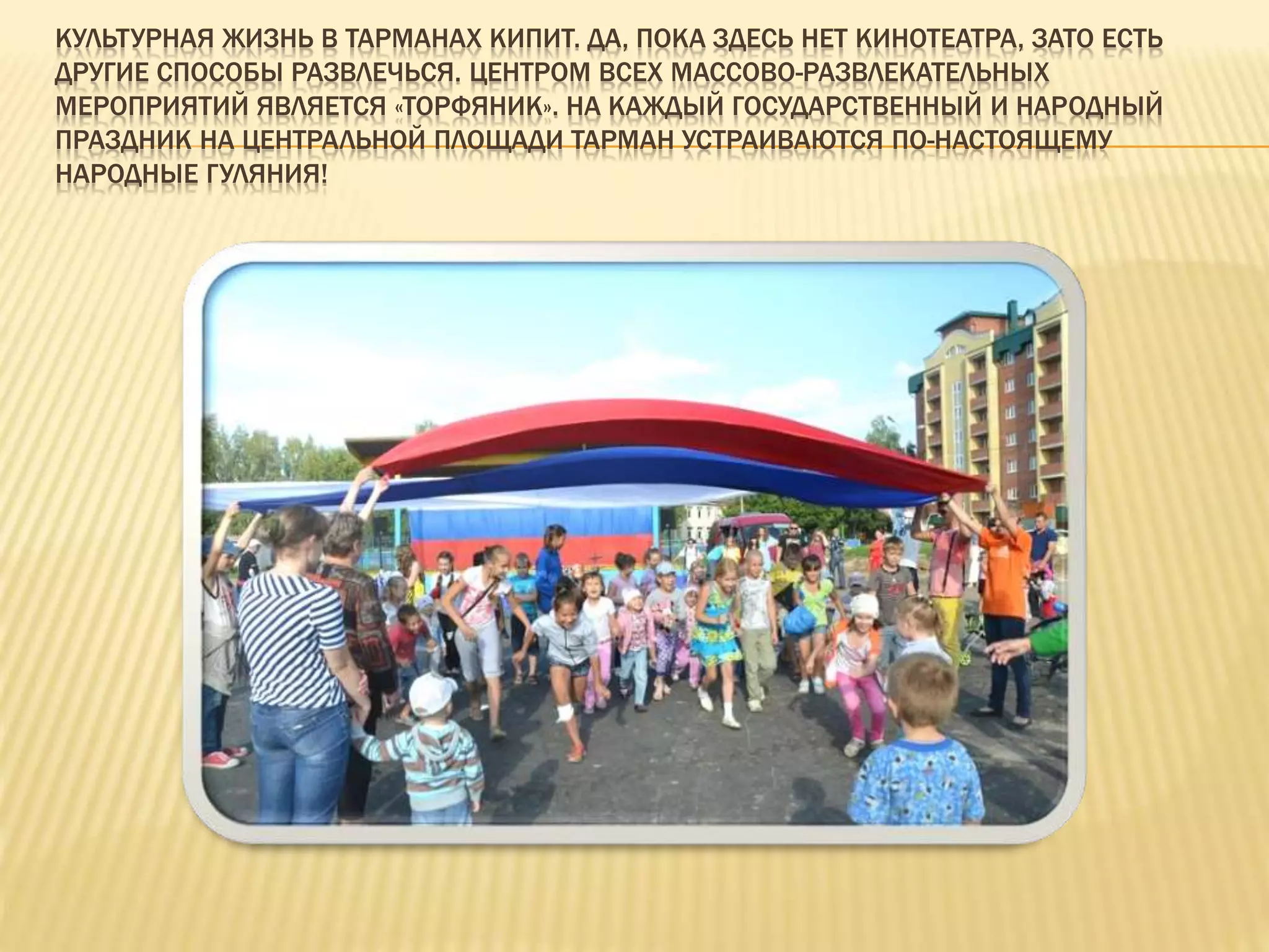КУЛЬТУРНАЯ ЖИЗНЬ В ТАРМАНАХ КИПИТ. ДА, ПОКА ЗДЕСЬ НЕТ КИНОТЕАТРА, ЗАТО ЕСТЬ
ДРУГИЕ СПОСОБЫ РАЗВЛЕЧЬСЯ. ЦЕНТРОМ ВСЕХ МАССОВО-РАЗВЛЕКАТЕЛЬНЫХ
МЕРОПРИЯТИЙ ЯВЛЯЕТСЯ «ТОРФЯНИК». НА КАЖДЫЙ ГОСУДАРСТВЕННЫЙ И НАРОДНЫЙ
ПРАЗДНИК НА ЦЕНТРАЛЬНОЙ ПЛОЩАДИ ТАРМАН УСТРАИВАЮТСЯ ПО-НАСТОЯЩЕМУ
НАРОДНЫЕ ГУЛЯНИЯ!
 