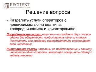 Решение вопроса
 Разделить услуги операторов с
недвижимостью на два типа:
«посреднические» и «риэлторские»:
Посреднические услуги нацелены на сведение двух сторон
сделки без обязанности представлять одну из сторон
(покупатель или продавец самостоятельно отстаивает
свои интересы)
Риэлторские услуги нацелены на представление и защиту
интересов одной стороны, желающей совершить сделку с
недвижимостью
 