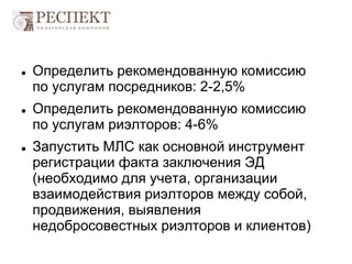  Определить рекомендованную комиссию
по услугам посредников: 2-2,5%
 Определить рекомендованную комиссию
по услугам риэлторов: 4-6%
 Запустить МЛС как основной инструмент
регистрации факта заключения ЭД
(необходимо для учета, организации
взаимодействия риэлторов между собой,
продвижения, выявления
недобросовестных риэлторов и клиентов)
 