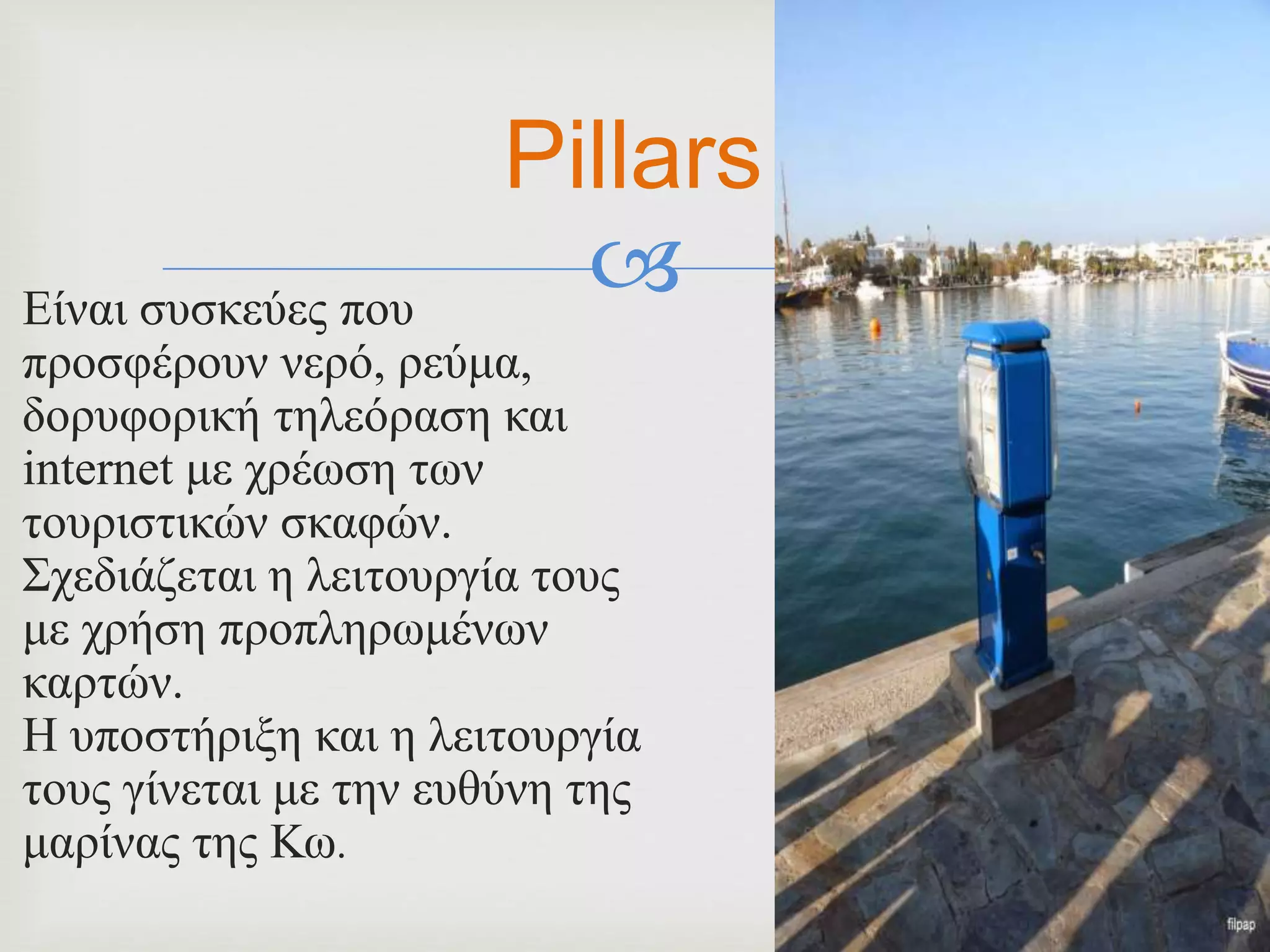 Είναι συσκεύες που
προσφέρουν νερό, ρεύμα,
δορυφορική τηλεόραση και
internet με χρέωση των
τουριστικών σκαφών.
Σχεδιάζεται η λειτουργία τους
με χρήση προπληρωμένων
καρτών.
Η υποστήριξη και η λειτουργία
τους γίνεται με την ευθύνη της
μαρίνας της Κω.
Pillars
 