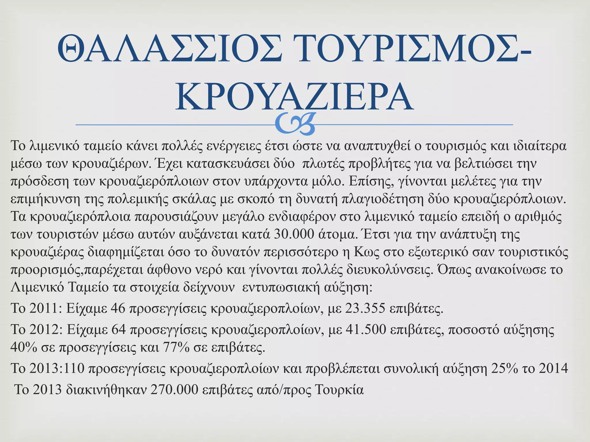 Το λιμενικό ταμείο κάνει πολλές ενέργειες έτσι ώστε να αναπτυχθεί ο τουρισμός και ιδιαίτερα
μέσω των κρουαζιέρων. Έχει κατασκευάσει δύο πλωτές προβλήτες για να βελτιώσει την
πρόσδεση των κρουαζιερόπλοιων στον υπάρχοντα μόλο. Επίσης, γίνονται μελέτες για την
επιμήκυνση της πολεμικής σκάλας με σκοπό τη δυνατή πλαγιοδέτηση δύο κρουαζιερόπλοιων.
Τα κρουαζιερόπλοια παρουσιάζουν μεγάλο ενδιαφέρον στο λιμενικό ταμείο επειδή ο αριθμός
των τουριστών μέσω αυτών αυξάνεται κατά 30.000 άτομα. Έτσι για την ανάπτυξη της
κρουαζιέρας διαφημίζεται όσο το δυνατόν περισσότερο η Κως στο εξωτερικό σαν τουριστικός
προορισμός,παρέχεται άφθονο νερό και γίνονται πολλές διευκολύνσεις. Όπως ανακοίνωσε το
Λιμενικό Ταμείο τα στοιχεία δείχνουν εντυπωσιακή αύξηση:
Το 2011: Είχαμε 46 προσεγγίσεις κρουαζιεροπλοίων, με 23.355 επιβάτες.
Το 2012: Είχαμε 64 προσεγγίσεις κρουαζιεροπλοίων, με 41.500 επιβάτες, ποσοστό αύξησης
40% σε προσεγγίσεις και 77% σε επιβάτες.
Το 2013:110 προσεγγίσεις κρουαζιεροπλοίων και προβλέπεται συνολική αύξηση 25% το 2014
Το 2013 διακινήθηκαν 270.000 επιβάτες από/προς Τουρκία
ΘΑΛΑΣΣΙΟΣ ΤΟΥΡΙΣΜΟΣ-
ΚΡΟΥΑΖΙΕΡΑ
 