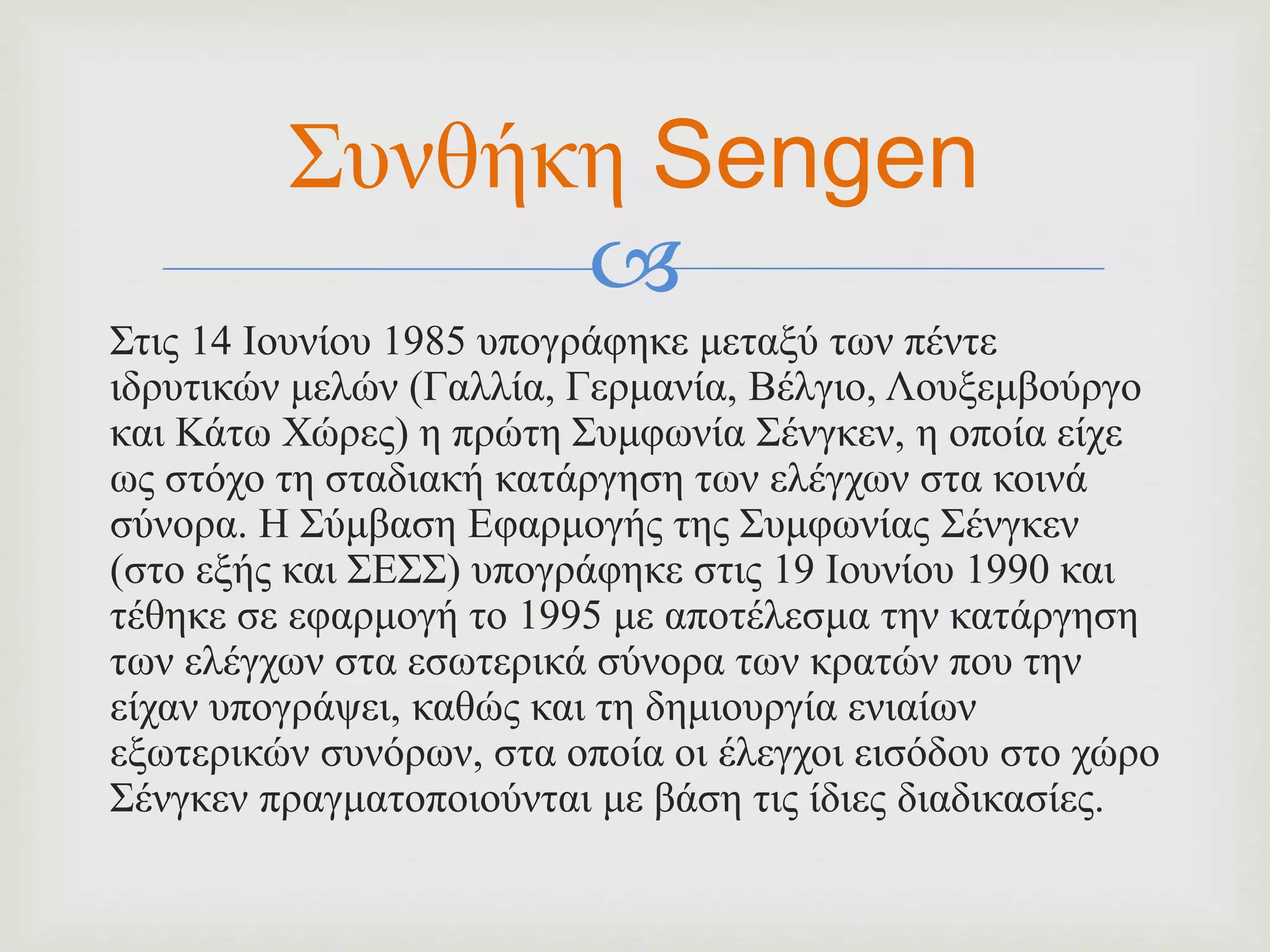 
Στις 14 Ιουνίου 1985 υπογράφηκε μεταξύ των πέντε
ιδρυτικών μελών (Γαλλία, Γερμανία, Βέλγιο, Λουξεμβούργο
και Κάτω Χώρες) η πρώτη Συμφωνία Σένγκεν, η οποία είχε
ως στόχο τη σταδιακή κατάργηση των ελέγχων στα κοινά
σύνορα. Η Σύμβαση Εφαρμογής της Συμφωνίας Σένγκεν
(στο εξής και ΣΕΣΣ) υπογράφηκε στις 19 Ιουνίου 1990 και
τέθηκε σε εφαρμογή το 1995 με αποτέλεσμα την κατάργηση
των ελέγχων στα εσωτερικά σύνορα των κρατών που την
είχαν υπογράψει, καθώς και τη δημιουργία ενιαίων
εξωτερικών συνόρων, στα οποία οι έλεγχοι εισόδου στο χώρο
Σένγκεν πραγματοποιούνται με βάση τις ίδιες διαδικασίες.
Συνθήκη Sengen
 