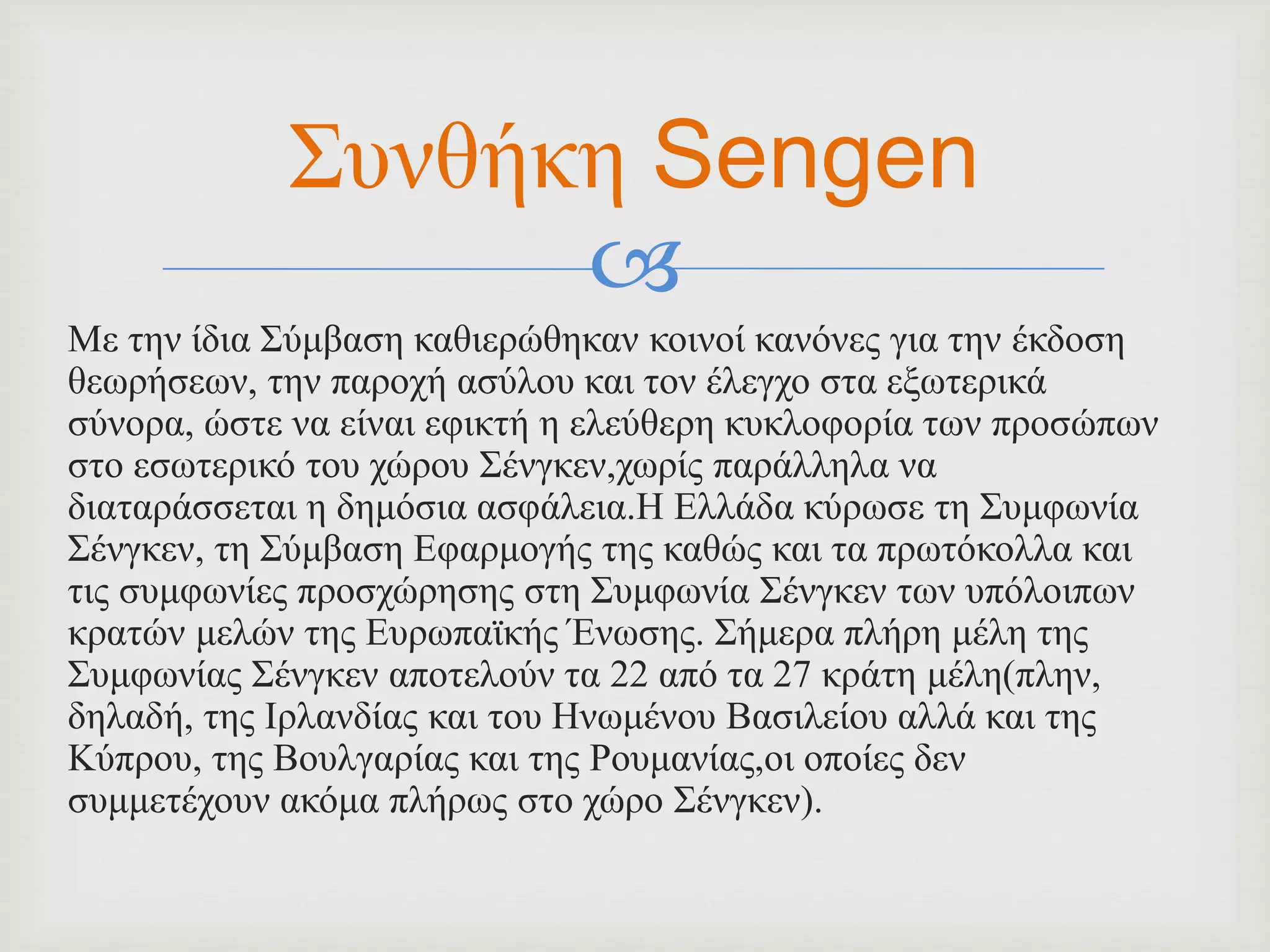 
Με την ίδια Σύμβαση καθιερώθηκαν κοινοί κανόνες για την έκδοση
θεωρήσεων, την παροχή ασύλου και τον έλεγχο στα εξωτερικά
σύνορα, ώστε να είναι εφικτή η ελεύθερη κυκλοφορία των προσώπων
στο εσωτερικό του χώρου Σένγκεν,χωρίς παράλληλα να
διαταράσσεται η δημόσια ασφάλεια.Η Ελλάδα κύρωσε τη Συμφωνία
Σένγκεν, τη Σύμβαση Εφαρμογής της καθώς και τα πρωτόκολλα και
τις συμφωνίες προσχώρησης στη Συμφωνία Σένγκεν των υπόλοιπων
κρατών μελών της Ευρωπαϊκής Ένωσης. Σήμερα πλήρη μέλη της
Συμφωνίας Σένγκεν αποτελούν τα 22 από τα 27 κράτη μέλη(πλην,
δηλαδή, της Ιρλανδίας και του Ηνωμένου Βασιλείου αλλά και της
Κύπρου, της Βουλγαρίας και της Ρουμανίας,οι οποίες δεν
συμμετέχουν ακόμα πλήρως στο χώρο Σένγκεν).
Συνθήκη Sengen
 