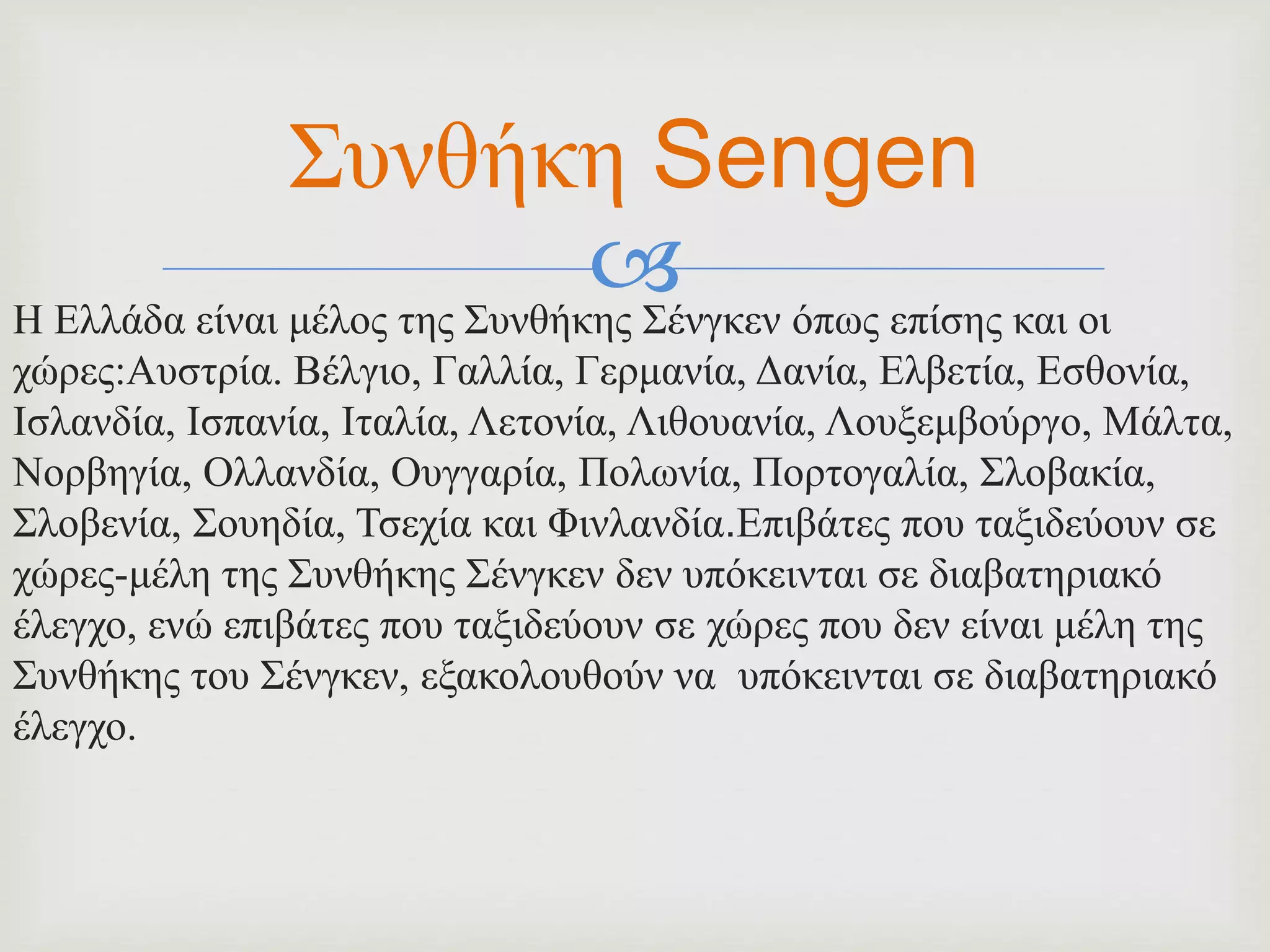 Η Ελλάδα είναι μέλος της Συνθήκης Σένγκεν όπως επίσης και οι
χώρες:Αυστρία. Βέλγιο, Γαλλία, Γερμανία, Δανία, Ελβετία, Εσθονία,
Ισλανδία, Ισπανία, Ιταλία, Λετονία, Λιθουανία, Λουξεμβούργο, Μάλτα,
Νορβηγία, Ολλανδία, Ουγγαρία, Πολωνία, Πορτογαλία, Σλοβακία,
Σλοβενία, Σουηδία, Τσεχία και Φινλανδία.Επιβάτες που ταξιδεύουν σε
χώρες-μέλη της Συνθήκης Σένγκεν δεν υπόκεινται σε διαβατηριακό
έλεγχο, ενώ επιβάτες που ταξιδεύουν σε χώρες που δεν είναι μέλη της
Συνθήκης του Σένγκεν, εξακολουθούν να υπόκεινται σε διαβατηριακό
έλεγχο.
Συνθήκη Sengen
 