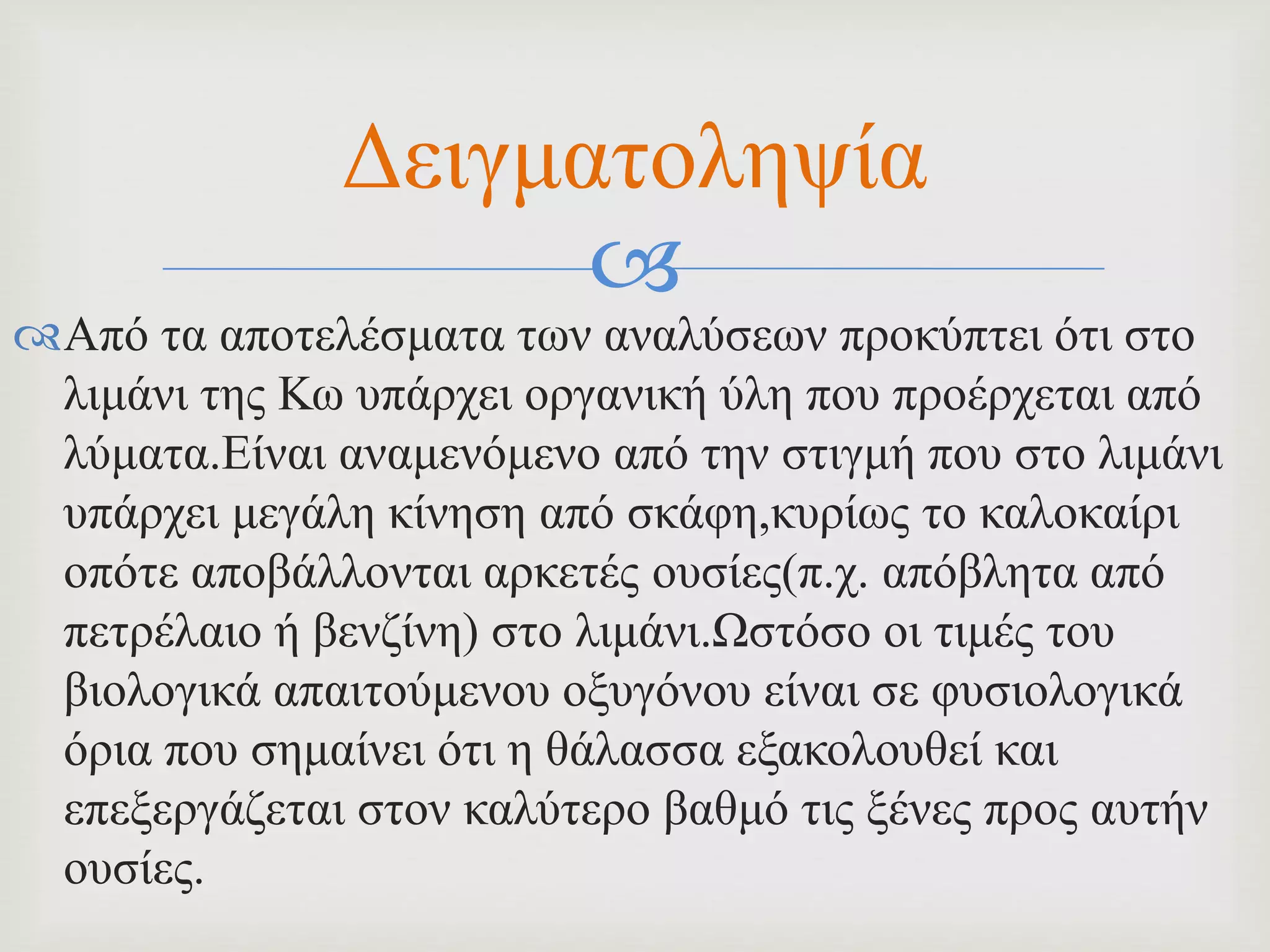
Από τα αποτελέσματα των αναλύσεων προκύπτει ότι στο
λιμάνι της Κω υπάρχει οργανική ύλη που προέρχεται από
λύματα.Είναι αναμενόμενο από την στιγμή που στο λιμάνι
υπάρχει μεγάλη κίνηση από σκάφη,κυρίως το καλοκαίρι
οπότε αποβάλλονται αρκετές ουσίες(π.χ. απόβλητα από
πετρέλαιο ή βενζίνη) στο λιμάνι.Ωστόσο οι τιμές του
βιολογικά απαιτούμενου οξυγόνου είναι σε φυσιολογικά
όρια που σημαίνει ότι η θάλασσα εξακολουθεί και
επεξεργάζεται στον καλύτερο βαθμό τις ξένες προς αυτήν
ουσίες.
Δειγματοληψία
 