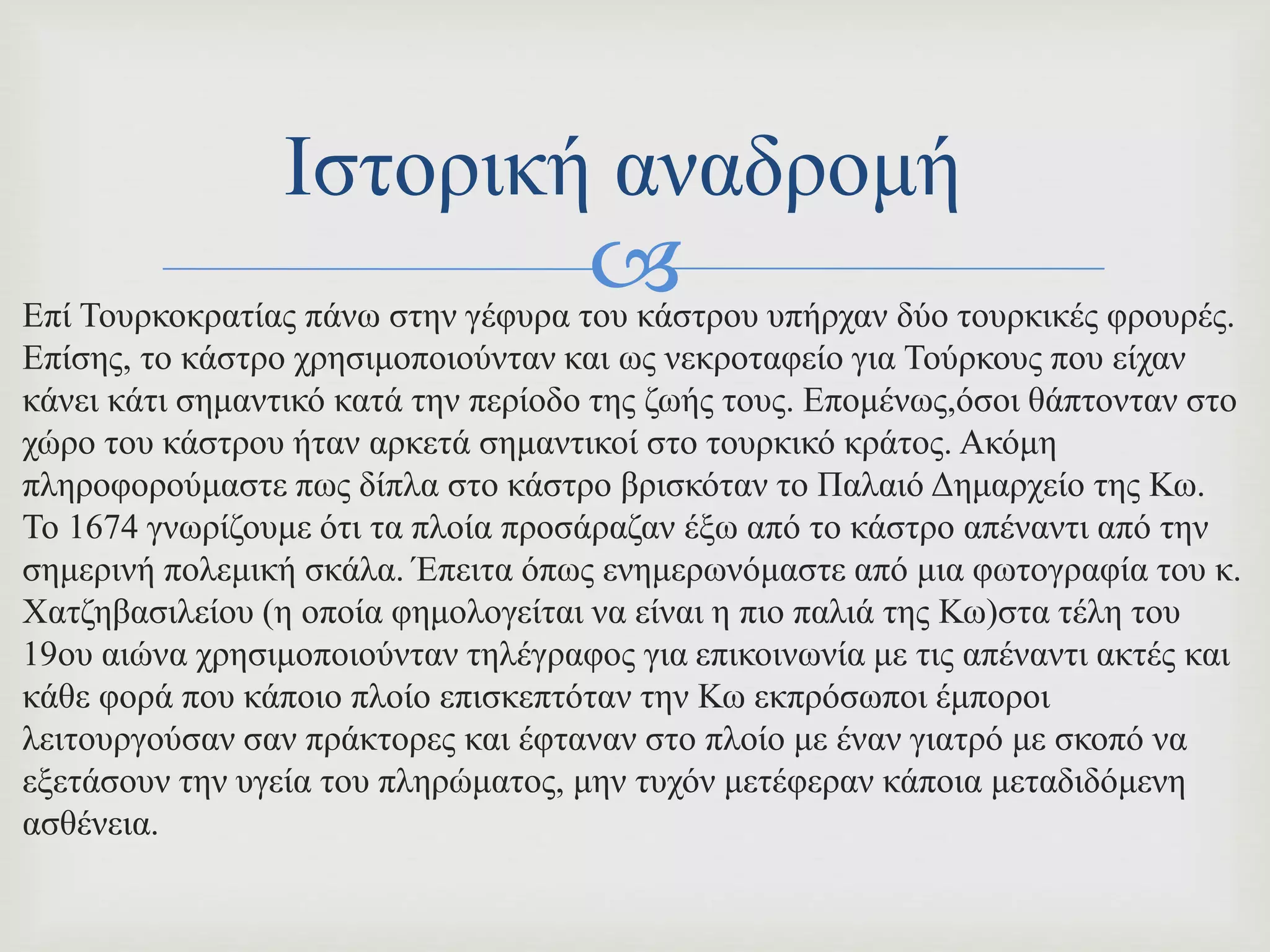 Επί Τουρκοκρατίας πάνω στην γέφυρα του κάστρου υπήρχαν δύο τουρκικές φρουρές.
Επίσης, το κάστρο χρησιμοποιούνταν και ως νεκροταφείο για Τούρκους που είχαν
κάνει κάτι σημαντικό κατά την περίοδο της ζωής τους. Επομένως,όσοι θάπτονταν στο
χώρο του κάστρου ήταν αρκετά σημαντικοί στο τουρκικό κράτος. Ακόμη
πληροφορούμαστε πως δίπλα στο κάστρο βρισκόταν το Παλαιό Δημαρχείο της Κω.
To 1674 γνωρίζουμε ότι τα πλοία προσάραζαν έξω από το κάστρο απέναντι από την
σημερινή πολεμική σκάλα. Έπειτα όπως ενημερωνόμαστε από μια φωτογραφία του κ.
Χατζηβασιλείου (η οποία φημολογείται να είναι η πιο παλιά της Κω)στα τέλη του
19ου αιώνα χρησιμοποιούνταν τηλέγραφος για επικοινωνία με τις απέναντι ακτές και
κάθε φορά που κάποιο πλοίο επισκεπτόταν την Κω εκπρόσωποι έμποροι
λειτουργούσαν σαν πράκτορες και έφταναν στο πλοίο με έναν γιατρό με σκοπό να
εξετάσουν την υγεία του πληρώματος, μην τυχόν μετέφεραν κάποια μεταδιδόμενη
ασθένεια.
Ιστορική αναδρομή
 