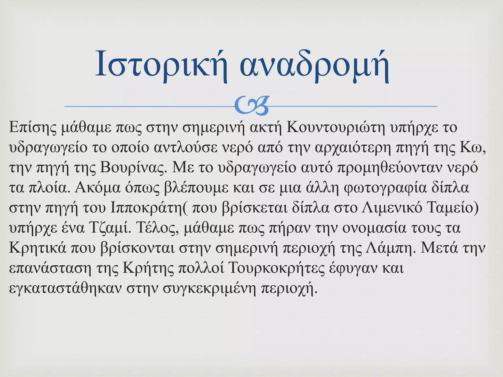 Επίσης μάθαμε πως στην σημερινή ακτή Κουντουριώτη υπήρχε το
υδραγωγείο το οποίο αντλούσε νερό από την αρχαιότερη πηγή της Κω,
την πηγή της Βουρίνας. Με το υδραγωγείο αυτό προμηθεύονταν νερό
τα πλοία. Ακόμα όπως βλέπουμε και σε μια άλλη φωτογραφία δίπλα
στην πηγή του Ιπποκράτη( που βρίσκεται δίπλα στο Λιμενικό Ταμείο)
υπήρχε ένα Τζαμί. Τέλος, μάθαμε πως πήραν την ονομασία τους τα
Κρητικά που βρίσκονται στην σημερινή περιοχή της Λάμπη. Μετά την
επανάσταση της Κρήτης πολλοί Τουρκοκρήτες έφυγαν και
εγκαταστάθηκαν στην συγκεκριμένη περιοχή.
Ιστορική αναδρομή
 