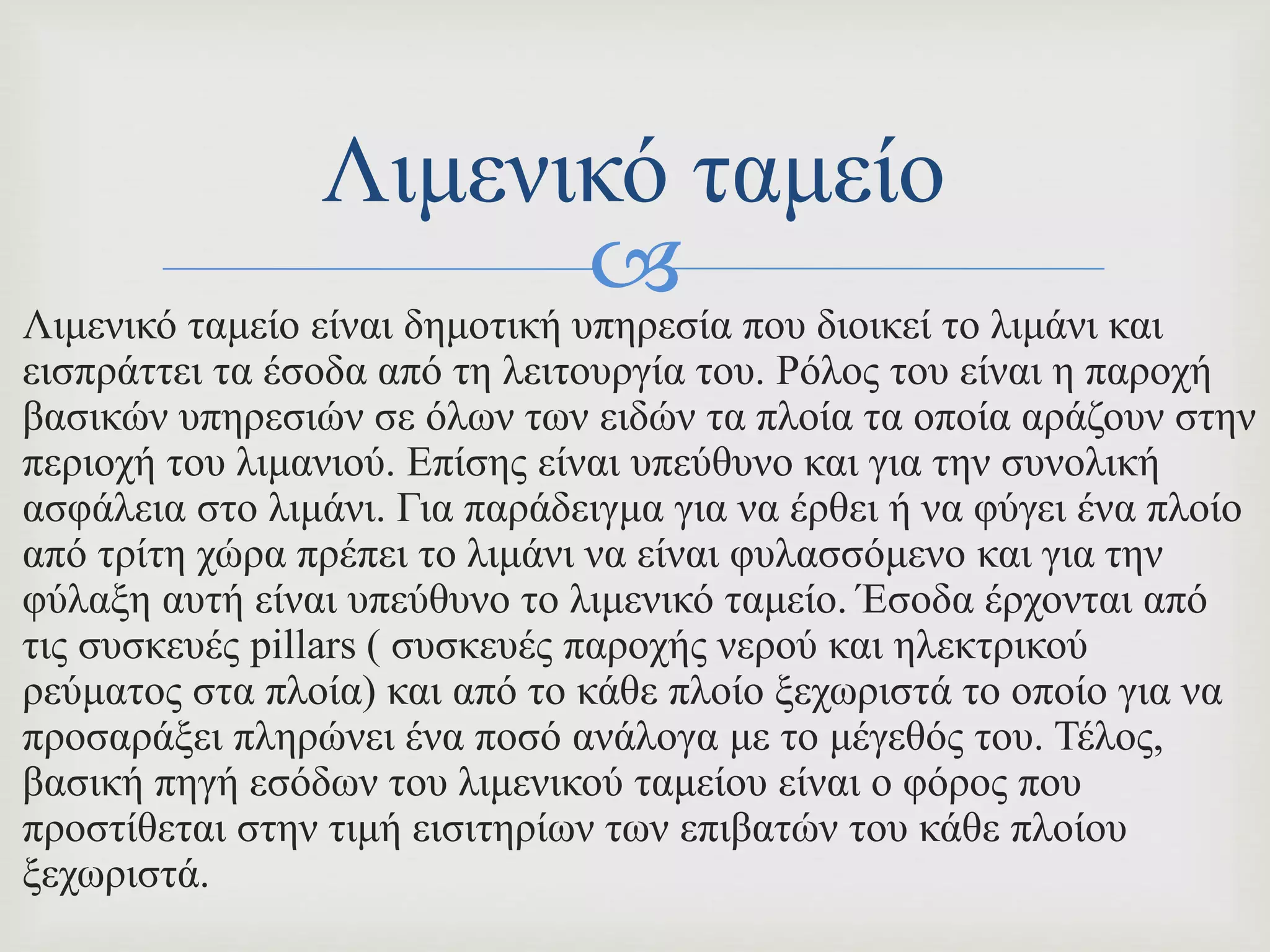 Λιμενικό ταμείο είναι δημοτική υπηρεσία που διοικεί το λιμάνι και
εισπράττει τα έσοδα από τη λειτουργία του. Ρόλος του είναι η παροχή
βασικών υπηρεσιών σε όλων των ειδών τα πλοία τα οποία αράζουν στην
περιοχή του λιμανιού. Επίσης είναι υπεύθυνο και για την συνολική
ασφάλεια στο λιμάνι. Για παράδειγμα για να έρθει ή να φύγει ένα πλοίο
από τρίτη χώρα πρέπει το λιμάνι να είναι φυλασσόμενο και για την
φύλαξη αυτή είναι υπεύθυνο το λιμενικό ταμείο. Έσοδα έρχονται από
τις συσκευές pillars ( συσκευές παροχής νερού και ηλεκτρικού
ρεύματος στα πλοία) και από το κάθε πλοίο ξεχωριστά το οποίο για να
προσαράξει πληρώνει ένα ποσό ανάλογα με το μέγεθός του. Τέλος,
βασική πηγή εσόδων του λιμενικού ταμείου είναι ο φόρος που
προστίθεται στην τιμή εισιτηρίων των επιβατών του κάθε πλοίου
ξεχωριστά.
Λιμενικό ταμείο
 