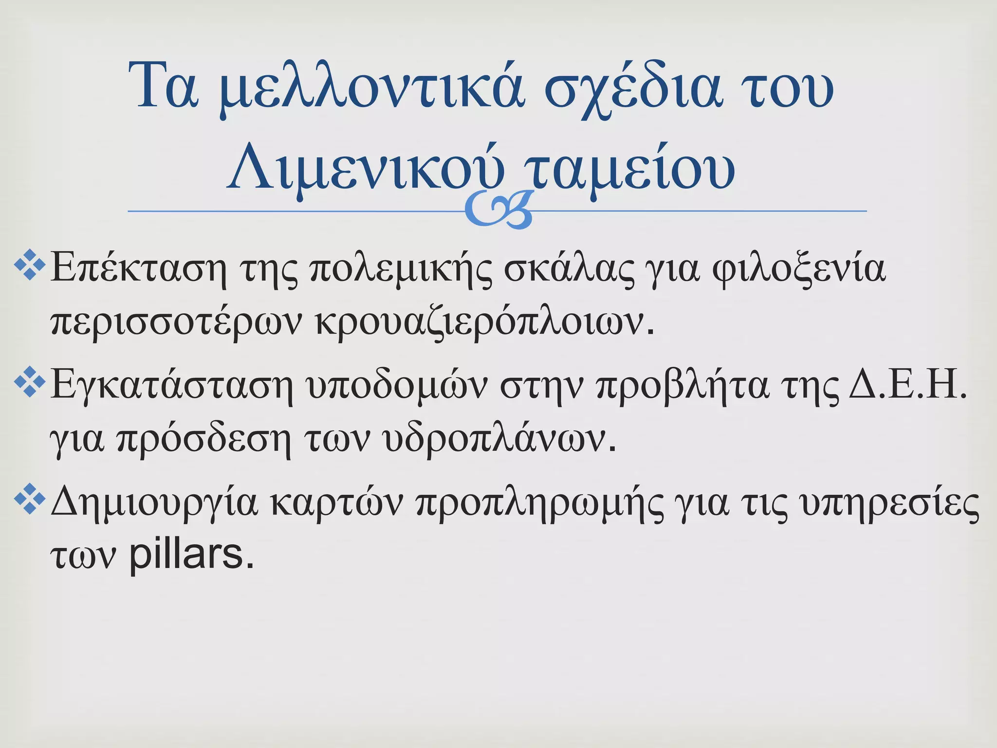 
Επέκταση της πολεμικής σκάλας για φιλοξενία
περισσοτέρων κρουαζιερόπλοιων.
Εγκατάσταση υποδομών στην προβλήτα της Δ.Ε.Η.
για πρόσδεση των υδροπλάνων.
Δημιουργία καρτών προπληρωμής για τις υπηρεσίες
των pillars.
Τα μελλοντικά σχέδια του
Λιμενικού ταμείου
 