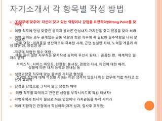 자기소개서 각 항목별 작성 방법
 ④직무에 맞추어 자신이 갖고 있는 역량이나 강점을 표현하라(Strong Point를 찾
아라)
 희망 직무에 안성 맞춤인 성격과 올바른 인성내지 가치관을 갖고 있음을 찾아 써라
 어떤 일이든 모두 관계있는 공통 역량과 희망 직무에 꼭 필요한 필수역량을 나눠 찾
아보자.
-공통 역량 : 어려움을 생산적으로 극복한 사례, 근면 성실한 자세, 노력을 게을리 하
지 않는 점, 긍정성 등
-직무에 적합한 필수 역량 :
예를 들어 일반 사무직은 문서작성 능력이 우선시 된다. : 꼼꼼한 면, 체계적인 일
처리 능력
서비스직 : 서비스 마인드, 친절함, 봉사심, 경청의 자세, 타인에 대한 배려,
상황에 따른 대처 능력과 인내심 등
 성장과정중 직무에 맞는 올바른 가치관 형성을
성격의 장점에 대해 작성할 시에는 이런 성격이 있으니 이런 업무에 적합 하다고 쓰
는게 효과적
 단점을 단점으로 그치지 말고 장점화 해야
 희망 직무를 파악하고 관련된 성향을 부각시키도록 작성 해보자!
 각항목에서 회사가 필요로 하는 인성이나 가치관등을 부각 시켜라
 미래 지향적인 관점에서 작성하라(과거 성과, 입사후 포부등)
 