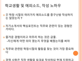 학교생활 및 에피소드, 작성 노하우
 긴 학창 시절의 여러가지 에피소드를 중구난방 작성하지
는 않았는지 ?
 자기소개서의 핵심포인트는 직무와 관련이 있는 경험인
가이다.
 즐거운 경험이라고 마무리 하는 것은 금물.
-자신에게 어떤 의미 였는지 무엇을 배웠는지를 써야
 직무와 관련된 학창시절의 활동을 찾는 것이 가장 중요하
다
 
