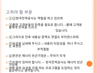 고쳐야 할 부분
 ①②한국전력공사는 역할을 하고 있으며
 ③통한 고객분들의 만족을 필요로 합니다. –통해 고객분
들에게 만족을 드리고
있습니다.
 ④그러므로 전후 내용상 문맥도 연결도 부자연스러워
 ⑤요금을 납세해 주시고 – 내용의 타당성을 떠나 주시고
는 표현은
부적절함
 ⑥한전은 에너지 빈곤가정은 – 주어가 두개
 ⑦지원이 있어야 합니다. – 한국전력공사는 에너지 빈곤
가정에
 대해 일부 요금을 지원 하는 프로그램을 도입하는 것이
필요하다고 생각합니다.
 