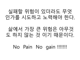 실패할 위험이 있더라도 무엇
인가를 시도하고 노력해야 한다.
삶에서 가장 큰 위험은 아무것
도 하지 않는 것 이기 때문이다.
No Pain No gain !!!!!!!
 