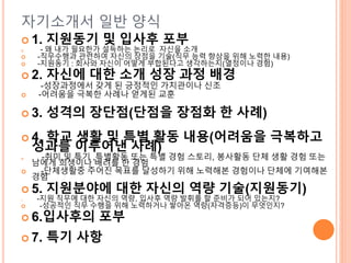 자기소개서 일반 양식
 1. 지원동기 및 입사후 포부
 - 왜 내가 필요한가 설득하는 논리로 자신을 소개
 -직무수행과 관련하여 자신의 장점을 기술(직무 능력 향상을 위해 노력한 내용)
 -지원동기 : 회사와 자신이 어떻게 부합된다고 생각하는지(열정이나 경험)
 2. 자신에 대한 소개 성장 과정 배경
-성장과정에서 갖게 된 긍정적인 가치관이나 신조
 -어려움을 극복한 사례나 얻게된 교훈
 3. 성격의 장단점(단점을 장점화 한 사례)
 4. 학교 생활 및 특별 활동 내용(어려움을 극복하고
성과를 이루어낸 사례)
 -취미 및 특기 ,특별활동 또는 특별 경험 스토리, 봉사활동 단체 생활 경험 또는
남에게 희생이나 배려를 한 경험
 -단체생활중 주어진 목표를 달성하기 위해 노력해본 경험이나 단체에 기여해본
경험
 5. 지원분야에 대한 자신의 역량 기술(지원동기)
 -지원 직무에 대한 자신의 역량, 입사후 역량 발휘를 할 준비가 되어 있는지?
 -성공적인 직무 수행을 위해 노력하거나 쌓아온 역량(자격증등)이 무엇인지?
 6.입사후의 포부
 7. 특기 사항
 