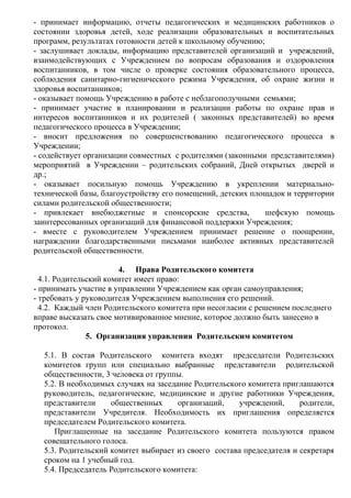 - принимает информацию, отчеты педагогических и медицинских работников о
состоянии здоровья детей, ходе реализации образовательных и воспитательных
программ, результатах готовности детей к школьному обучению;
- заслушивает доклады, информацию представителей организаций и учреждений,
взаимодействующих с Учреждением по вопросам образования и оздоровления
воспитанников, в том числе о проверке состояния образовательного процесса,
соблюдения санитарно-гигиенического режима Учреждения, об охране жизни и
здоровья воспитанников;
- оказывает помощь Учреждению в работе с неблагополучными семьями;
- принимает участие в планировании и реализации работы по охране прав и
интересов воспитанников и их родителей ( законных представителей) во время
педагогического процесса в Учреждении;
- вносит предложения по совершенствованию педагогического процесса в
Учреждении;
- содействует организации совместных с родителями (законными представителями)
мероприятий в Учреждении – родительских собраний, Дней открытых дверей и
др.;
- оказывает посильную помощь Учреждению в укреплении материально-
технической базы, благоустройству его помещений, детских площадок и территории
силами родительской общественности;
- привлекает внебюджетные и спонсорские средства, шефскую помощь
заинтересованных организаций для финансовой поддержки Учреждения;
- вместе с руководителем Учреждением принимает решение о поощрении,
награждении благодарственными письмами наиболее активных представителей
родительской общественности.
4. Права Родительского комитета
4.1. Родительский комитет имеет право:
- принимать участие в управлении Учреждением как орган самоуправления;
- требовать у руководителя Учреждением выполнения его решений.
4.2. Каждый член Родительского комитета при несогласии с решением последнего
вправе высказать свое мотивированное мнение, которое должно быть занесено в
протокол.
5. Организация управления Родительским комитетом
5.1. В состав Родительского комитета входят председатели Родительских
комитетов групп или специально выбранные представители родительской
общественности, 3 человека от группы.
5.2. В необходимых случаях на заседание Родительского комитета приглашаются
руководитель, педагогические, медицинские и другие работники Учреждения,
представители общественных организаций, учреждений, родители,
представители Учредителя. Необходимость их приглашения определяется
председателем Родительского комитета.
Приглашенные на заседание Родительского комитета пользуются правом
совещательного голоса.
5.3. Родительский комитет выбирает из своего состава председателя и секретаря
сроком на 1 учебный год.
5.4. Председатель Родительского комитета:
 