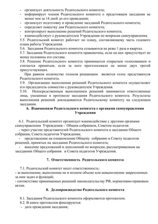 - организует деятельность Родительского комитета;
- информирует членов Родительского комитета о предстоящем заседании не
менее чем за 14 дней до его проведения;
- организует подготовку и проведение заседаний Родительского комитета;
- определяет повестку дня Родительского комитета;
- контролирует выполнение решений Родительского комитета;
- взаимодействует с руководителем Учреждения по вопросам самоуправления.
5.5. Родительский комитет работает по плану, составляющему часть годового
плана работы Учреждения.
5.6. Заседания Родительского комитета созываются не реже 1 раза в квартал.
5.7. Заседания Родительского комитета правомочны, если на них присутствует не
менее половины его состава.
5.8. Решение Родительского комитета принимается открытым голосованием и
считается принятым, если за него проголосовало не менее двух третей
присутствующих.
При равном количестве голосов решающим является голос представителя
Родительского комитета.
5.9. Организацию выполнения решений Родительского комитета осуществляет
его председатель совместно с руководителем Учреждения.
5.10. Непосредственным выполнением решений занимаются ответственные
лица, указанные в протоколе заседания Родительского комитета. Результаты
выполнения решений докладываются Родительскому комитету на следующем
заседании.
6. Взаимосвязи Родительского комитета с органами самоуправления
Учреждения
6.1. Родительский комитет организует взаимодействие с другими органами
самоуправления Учреждения - Общим собранием, Советом педагогов:
- через участие представителей Родительского комитета в заседании Общего
собрания, Совета педагогов Учреждения;
- представление на ознакомление Общему собранию и Совету педагогов
решений, принятых на заседании Родительского комитета;
- внесение предложений и дополнений по вопросам, рассматриваемым на
заседаниях Общего собрания и Совета педагогов Учреждения.
7. Ответственность Родительского комитета
7.1. Родительский комитет несет ответственность:
- за выполнение, выполнение не в полном объеме или невыполнение закрепленных
за ним задач и функций;
- соответствие принимаемых решений законодательству РФ, нормативно-правовым
актам.
8. Делопроизводство Родительского комитета
8.1. Заседания Родительского комитета оформляются протоколом.
8.2. В книге протоколов фиксируются:
- дата проведения заседания;
 