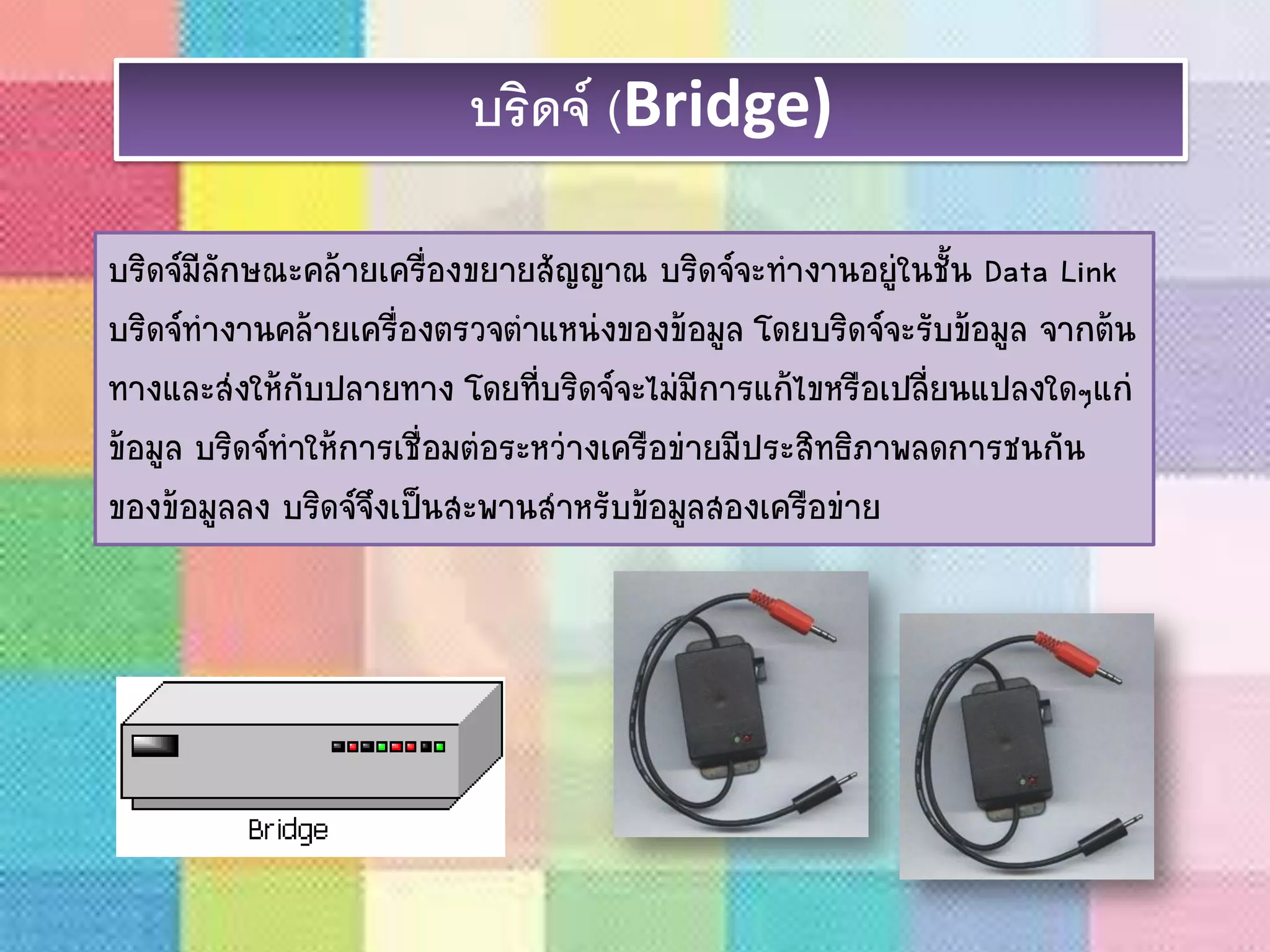 บริดจ์ (Bridge)
บริดจ์มีลักษณะคล้ายเครื่องขยายสัญญาณ บริดจ์จะทางานอยู่ในชั้น Data Link
บริดจ์ทางานคล้ายเครื่องตรวจตาแหน่งของข้อมูล โดยบริดจ์จะรับข้อมูล จากต้น
ทางและส่งให้กับปลายทาง โดยที่บริดจ์จะไม่มีการแก้ไขหรือเปลี่ยนแปลงใดๆแก่
ข้อมูล บริดจ์ทาให้การเชื่อมต่อระหว่างเครือข่ายมีประสิทธิภาพลดการชนกัน
ของข้อมูลลง บริดจ์จึงเป็นสะพานสาหรับข้อมูลสองเครือข่าย
 