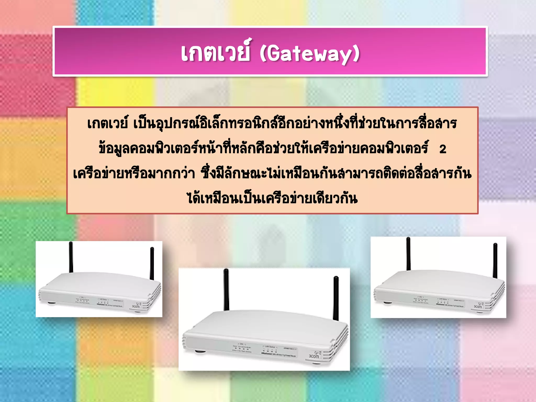 เกตเวย์ เป็นอุปกรณ์อิเล็กทรอนิกส์อีกอย่างหนึ่งที่ช่วยในการสื่อสาร
ข้อมูลคอมพิวเตอร์หน้าที่หลักคือช่วยให้เครือข่ายคอมพิวเตอร์ 2
เครือข่ายหรือมากกว่า ซึ่งมีลักษณะไม่เหมือนกันสามารถติดต่อสื่อสารกัน
ได้เหมือนเป็นเครือข่ายเดียวกัน
เกตเวย์ (Gateway)
 